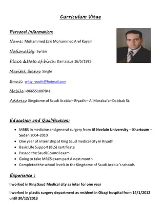 Curriculum Vitae 
Personal Information: 
Name: Mohammed Zaki Mohammed Aref Kayali 
Nationality: Syrian 
Place &Date of birth: Damascus 16/5/1985 
Marital Status: Single 
Email: witty_youth@hotmail.com 
Mobile: +966551887041 
Address: Kingdome of Saudi Arabia – Riyadh – Al Moraba’a– Dabbab St. 
Education and Qualification: 
 MBBS in medicine and general surgery from Al Neelain Univerrsity – Khartoum – 
Sudan 2004-2010 
 One year of internship at King Saud medical city in Riyadh 
 Basic Life Support (BLS) certificate 
 Passed the Saudi Council exam 
 Going to take MRCS exam part A next month 
 Completed the school levels in the Kingdome of Saudi Arabia’s schools 
Experience : 
I worked in King Saud Medical city as inter for one year 
I worked in plastic surgery department as resident in Obagi hospital from 14/1/2012 
until 30/12/2013 
 