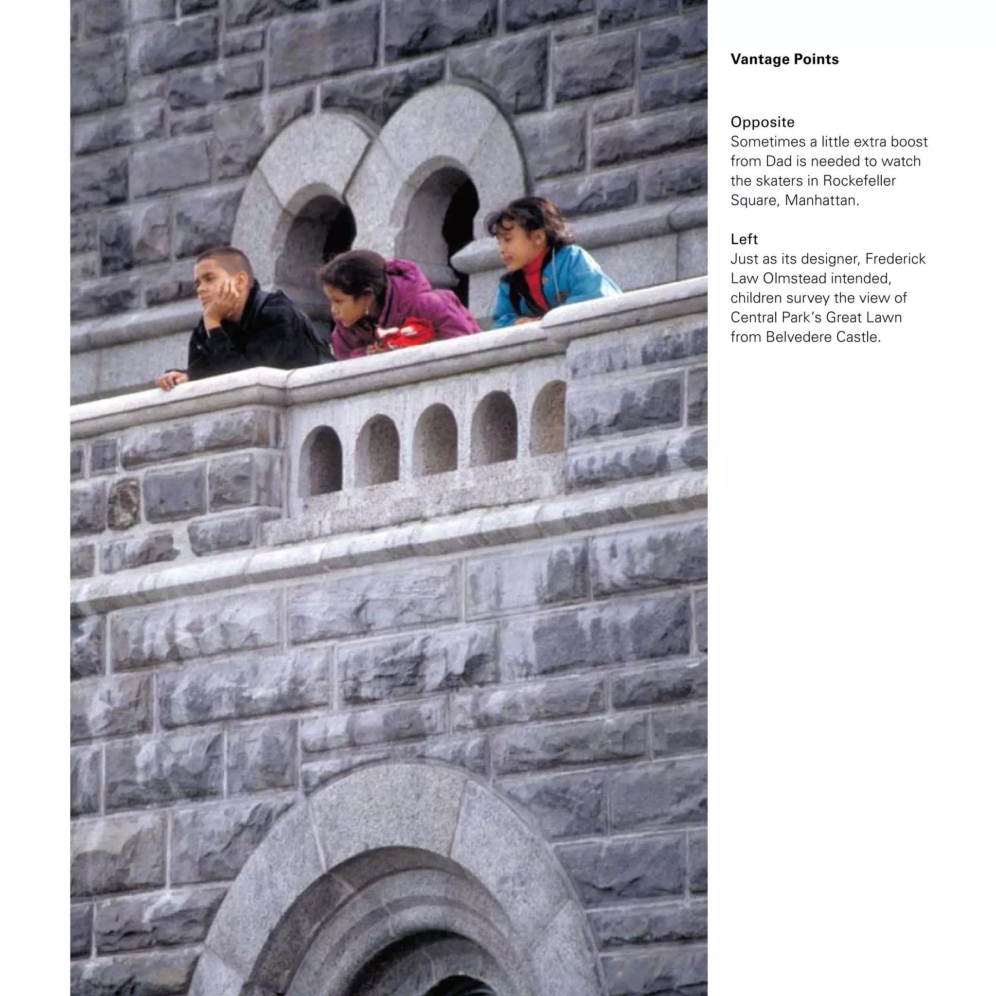 Opposite
Sometimes a little extra boost
from Dad is needed to watch
the skaters in Rockefeller
Square, Manhattan.
Left
Just as its designer, Frederick
Law Olmstead intended,
children survey the view of
Central Park’s Great Lawn
from Belvedere Castle.
Vantage Points
 