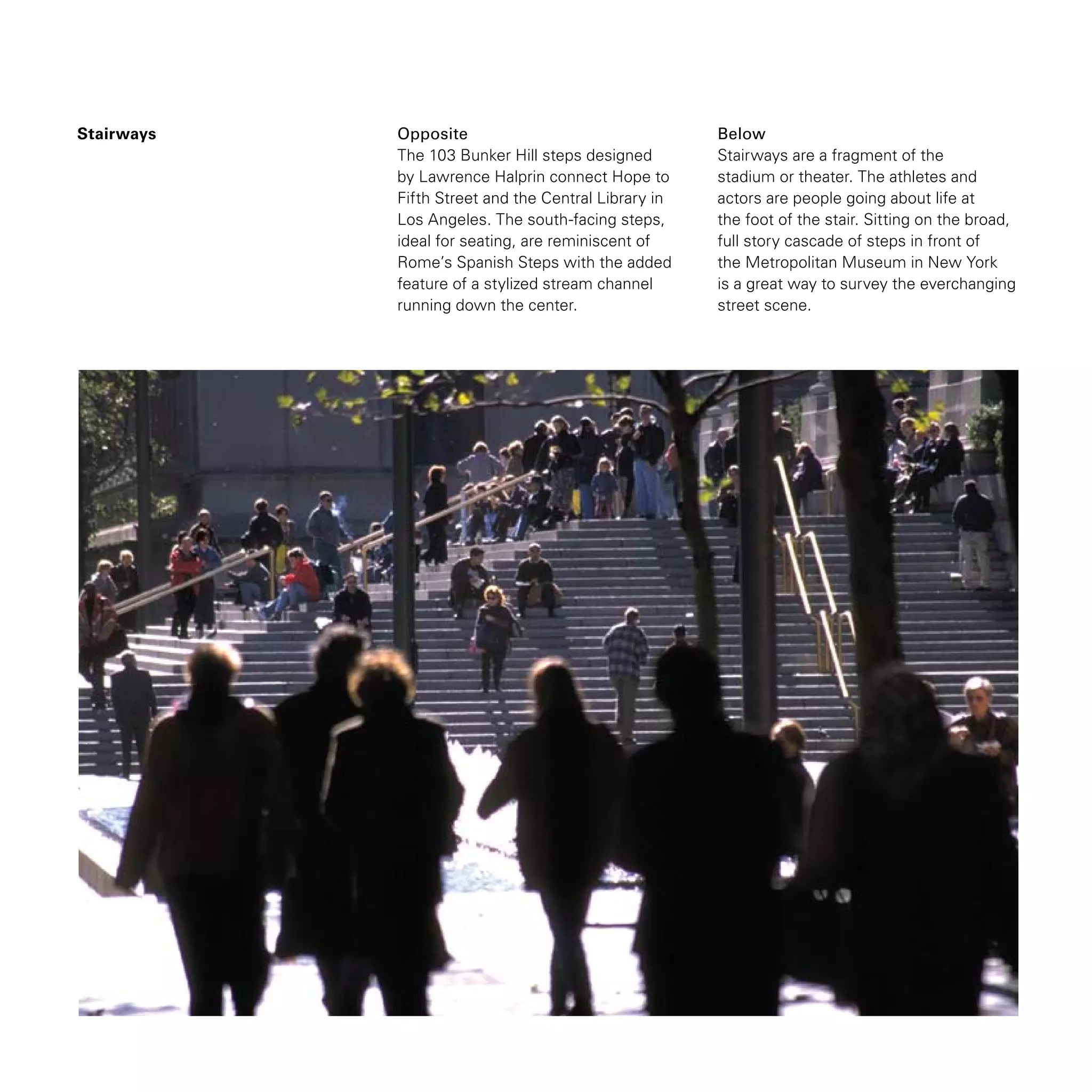 Stairways Opposite
The 103 Bunker Hill steps designed
by Lawrence Halprin connect Hope to
Fifth Street and the Central Library in
Los Angeles. The south-facing steps,
ideal for seating, are reminiscent of
Rome’s Spanish Steps with the added
feature of a stylized stream channel
running down the center.
Below
Stairways are a fragment of the
stadium or theater. The athletes and
actors are people going about life at
the foot of the stair. Sitting on the broad,
full story cascade of steps in front of
the Metropolitan Museum in New York
is a great way to survey the everchanging
street scene.
 