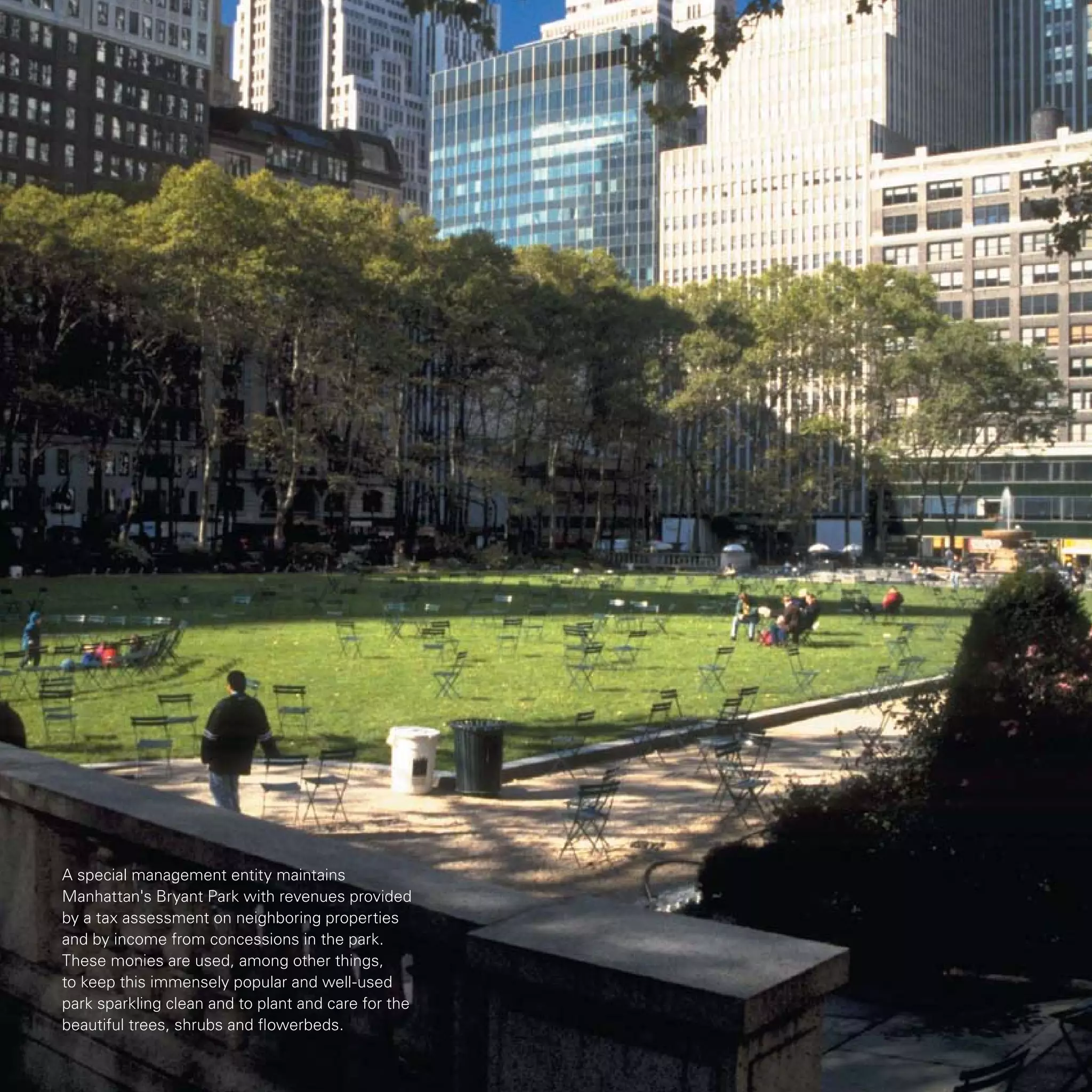 A special management entity maintains
Manhattan's Bryant Park with revenues provided
by a tax assessment on neighboring properties
and by income from concessions in the park.
These monies are used, among other things,
to keep this immensely popular and well-used
park sparkling clean and to plant and care for the
beautiful trees, shrubs and flowerbeds.
 