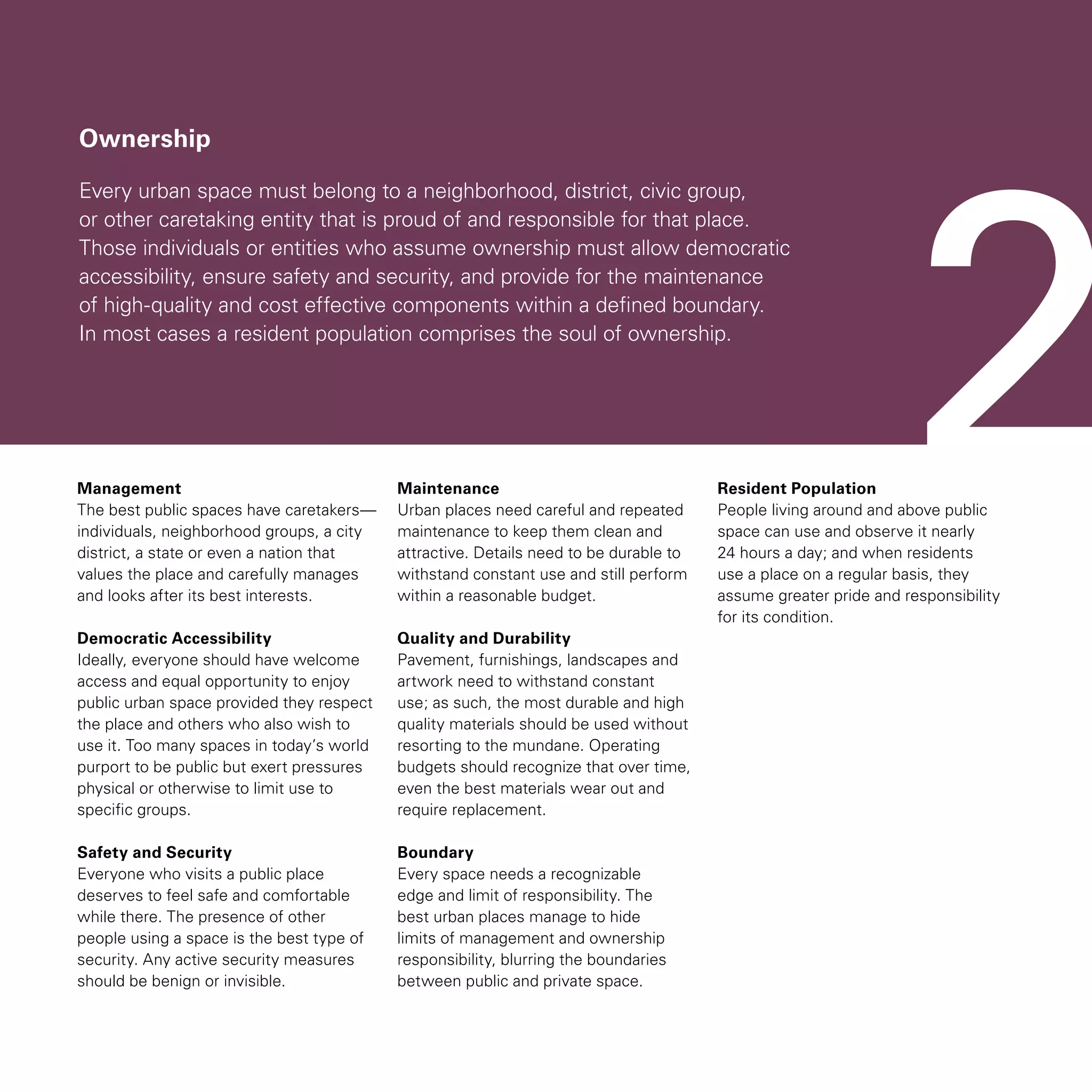 Ownership
Every urban space must belong to a neighborhood, district, civic group,
or other caretaking entity that is proud of and responsible for that place.
Those individuals or entities who assume ownership must allow democratic
accessibility, ensure safety and security, and provide for the maintenance
of high-quality and cost effective components within a defined boundary.
In most cases a resident population comprises the soul of ownership.
Management
The best public spaces have caretakers—
individuals, neighborhood groups, a city
district, a state or even a nation that
values the place and carefully manages
and looks after its best interests.
Democratic Accessibility
Ideally, everyone should have welcome
access and equal opportunity to enjoy
public urban space provided they respect
the place and others who also wish to
use it. Too many spaces in today’s world
purport to be public but exert pressures
physical or otherwise to limit use to
specific groups.
Safety and Security
Everyone who visits a public place
deserves to feel safe and comfortable
while there. The presence of other
people using a space is the best type of
security. Any active security measures
should be benign or invisible.
Maintenance
Urban places need careful and repeated
maintenance to keep them clean and
attractive. Details need to be durable to
withstand constant use and still perform
within a reasonable budget.
Quality and Durability
Pavement, furnishings, landscapes and
artwork need to withstand constant
use; as such, the most durable and high
quality materials should be used without
resorting to the mundane. Operating
budgets should recognize that over time,
even the best materials wear out and
require replacement.
Boundary
Every space needs a recognizable
edge and limit of responsibility. The
best urban places manage to hide
limits of management and ownership
responsibility, blurring the boundaries
between public and private space.
Resident Population
People living around and above public
space can use and observe it nearly
24 hours a day; and when residents
use a place on a regular basis, they
assume greater pride and responsibility
for its condition.
2
 
