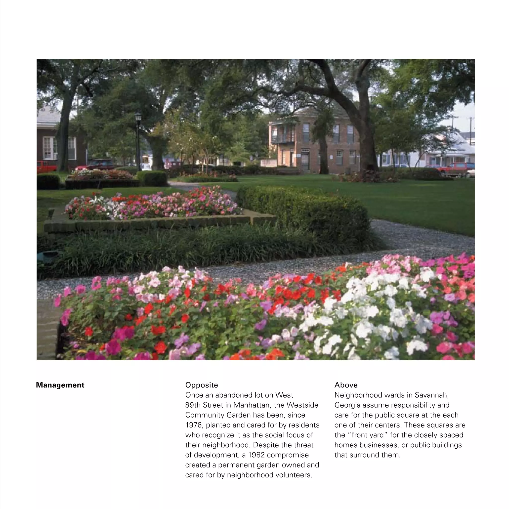Management Opposite
Once an abandoned lot on West
89th Street in Manhattan, the Westside
Community Garden has been, since
1976, planted and cared for by residents
who recognize it as the social focus of
their neighborhood. Despite the threat
of development, a 1982 compromise
created a permanent garden owned and
cared for by neighborhood volunteers.
Above
Neighborhood wards in Savannah,
Georgia assume responsibility and
care for the public square at the each
one of their centers. These squares are
the “front yard” for the closely spaced
homes businesses, or public buildings
that surround them.
 