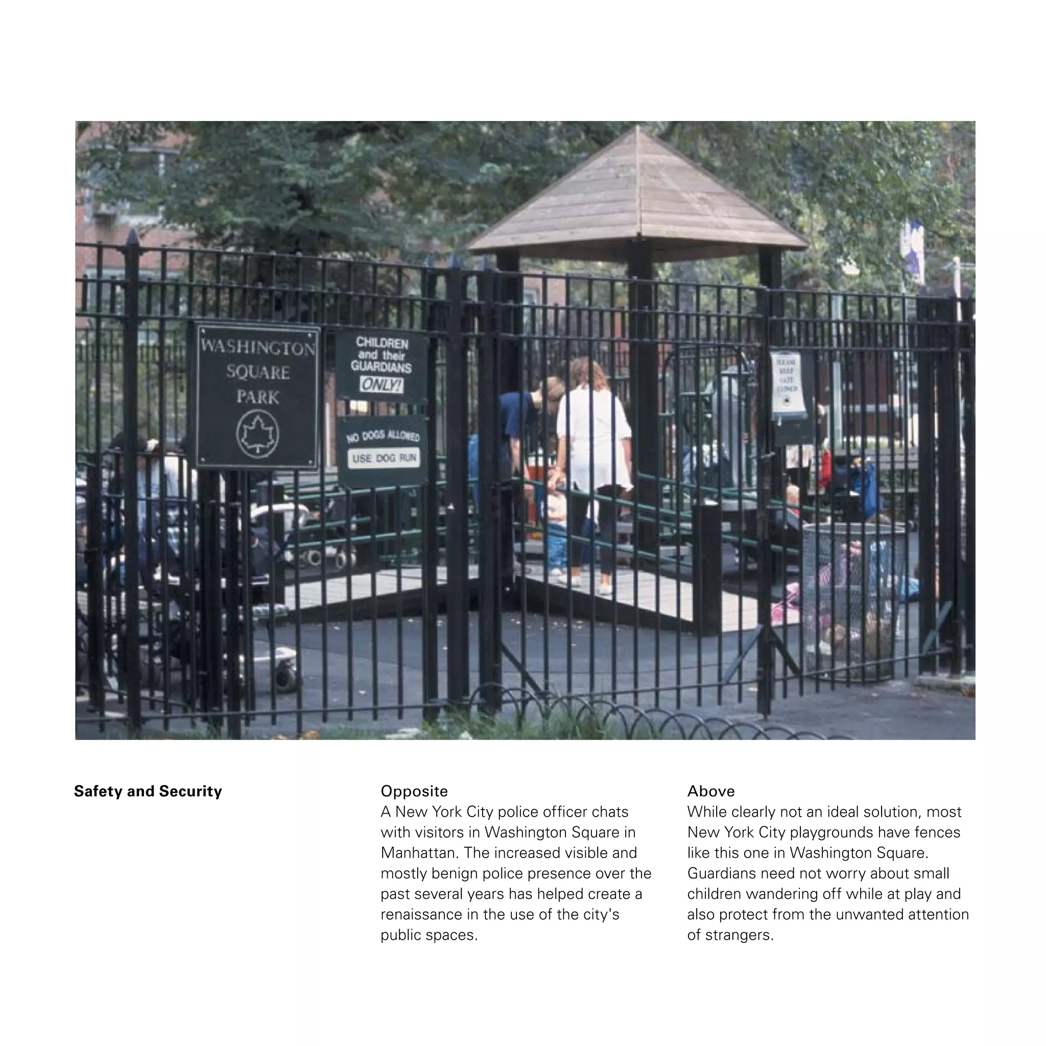 Safety and Security Opposite
A New York City police officer chats
with visitors in Washington Square in
Manhattan. The increased visible and
mostly benign police presence over the
past several years has helped create a
renaissance in the use of the city's
public spaces.
Above
While clearly not an ideal solution, most
New York City playgrounds have fences
like this one in Washington Square.
Guardians need not worry about small
children wandering off while at play and
also protect from the unwanted attention
of strangers.
 
