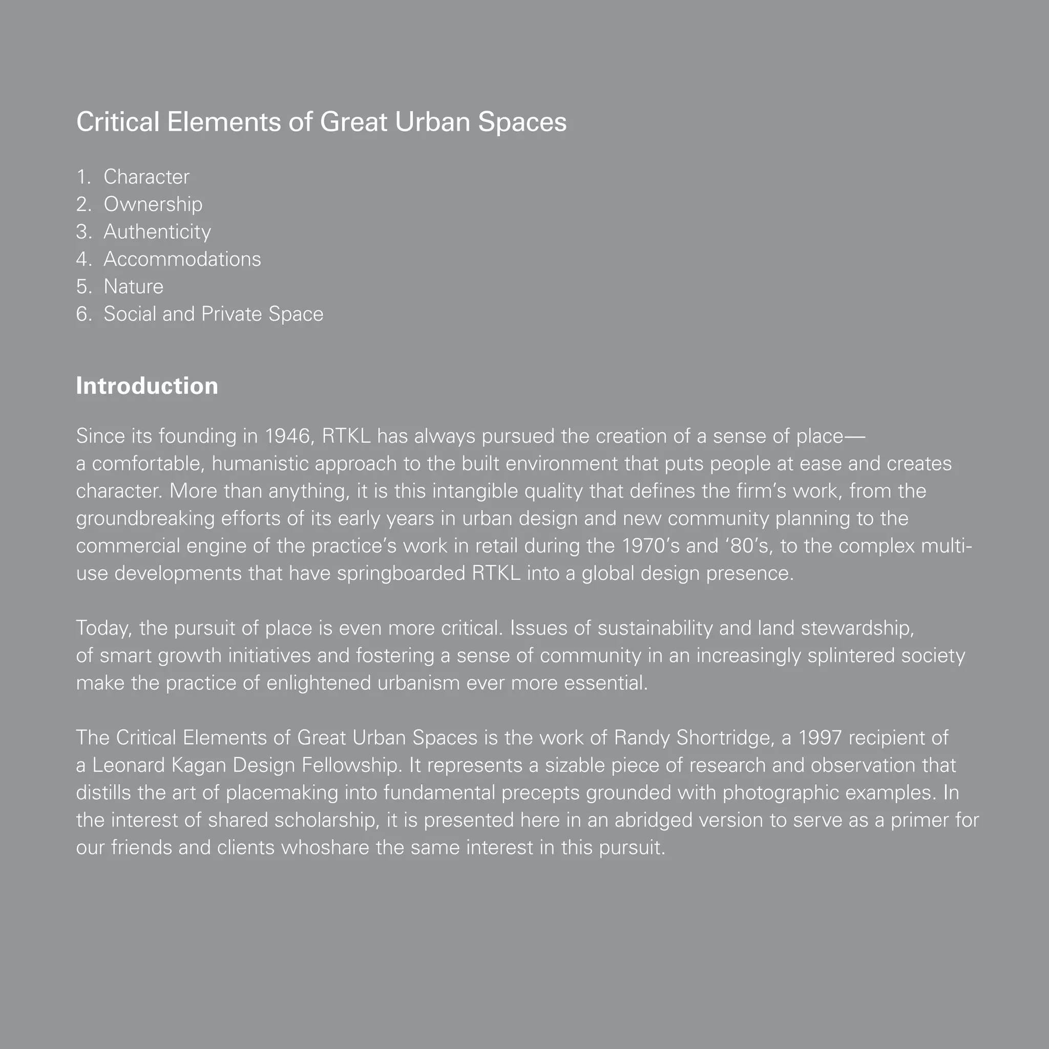 Introduction
Since its founding in 1946, RTKL has always pursued the creation of a sense of place—
a comfortable, humanistic approach to the built environment that puts people at ease and creates
character. More than anything, it is this intangible quality that defines the firm’s work, from the
groundbreaking efforts of its early years in urban design and new community planning to the
commercial engine of the practice’s work in retail during the 1970’s and ‘80’s, to the complex multi-
use developments that have springboarded RTKL into a global design presence.
Today, the pursuit of place is even more critical. Issues of sustainability and land stewardship,
of smart growth initiatives and fostering a sense of community in an increasingly splintered society
make the practice of enlightened urbanism ever more essential.
The Critical Elements of Great Urban Spaces is the work of Randy Shortridge, a 1997 recipient of
a Leonard Kagan Design Fellowship. It represents a sizable piece of research and observation that
distills the art of placemaking into fundamental precepts grounded with photographic examples. In
the interest of shared scholarship, it is presented here in an abridged version to serve as a primer for
our friends and clients whoshare the same interest in this pursuit.
1.	 Character			
2.	 Ownership
3.	 Authenticity
4.	 Accommodations
5.	 Nature
6.	 Social and Private Space
Critical Elements of Great Urban Spaces
 
