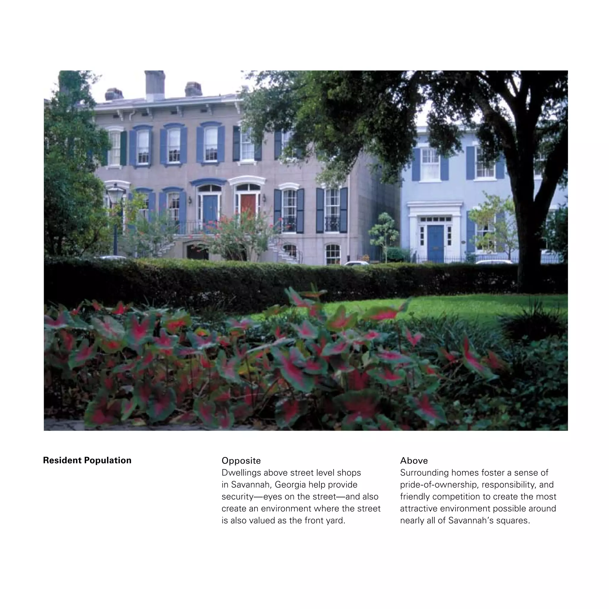 Resident Population Opposite
Dwellings above street level shops
in Savannah, Georgia help provide
security—eyes on the street—and also
create an environment where the street
is also valued as the front yard.
Above
Surrounding homes foster a sense of
pride-of-ownership, responsibility, and
friendly competition to create the most
attractive environment possible around
nearly all of Savannah’s squares.
 