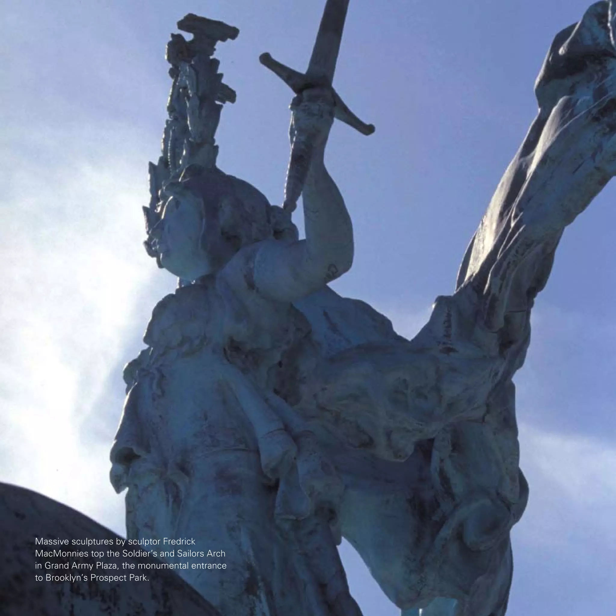 Massive sculptures by sculptor Fredrick
MacMonnies top the Soldier’s and Sailors Arch
in Grand Army Plaza, the monumental entrance
to Brooklyn’s Prospect Park.
 