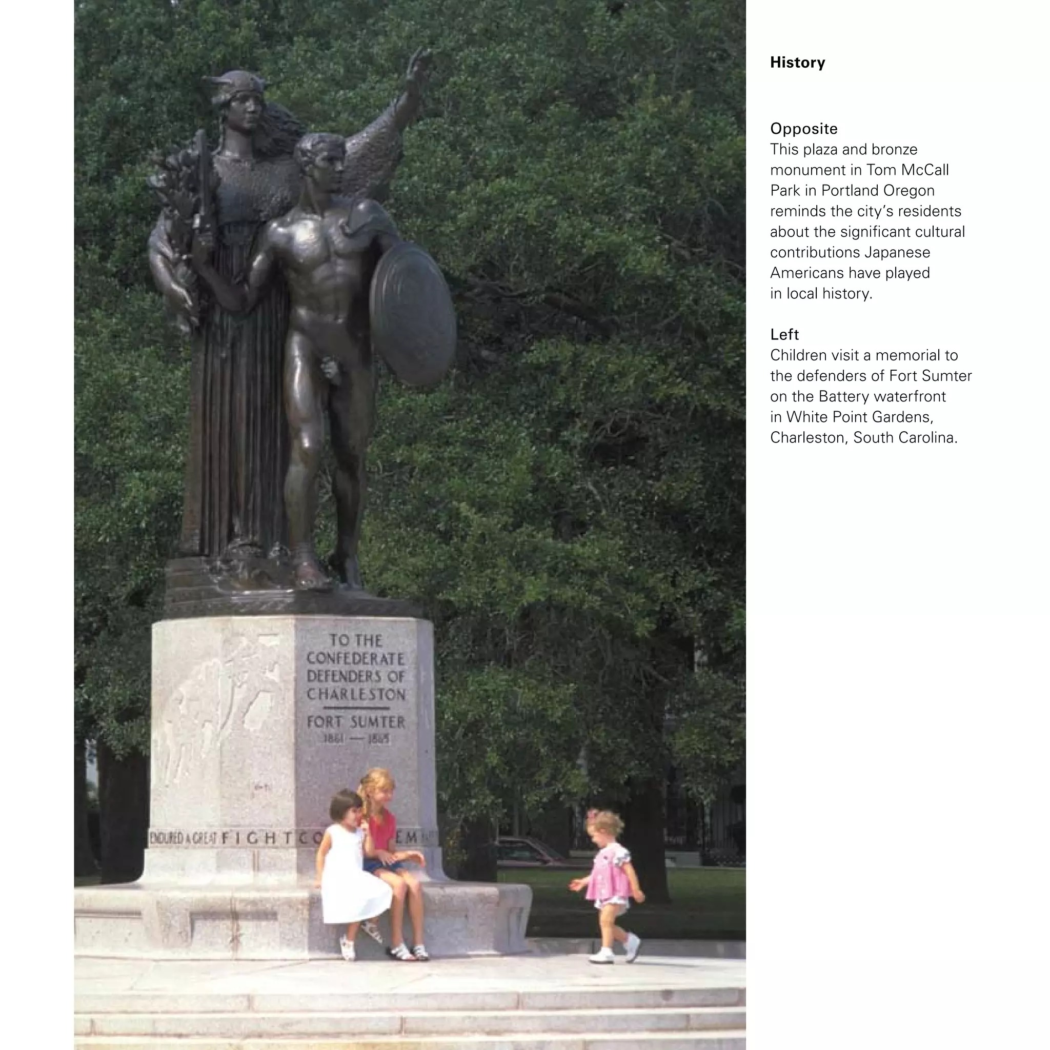History
Opposite
This plaza and bronze
monument in Tom McCall
Park in Portland Oregon
reminds the city’s residents
about the significant cultural
contributions Japanese
Americans have played
in local history.
Left
Children visit a memorial to
the defenders of Fort Sumter
on the Battery waterfront
in White Point Gardens,
Charleston, South Carolina.
 