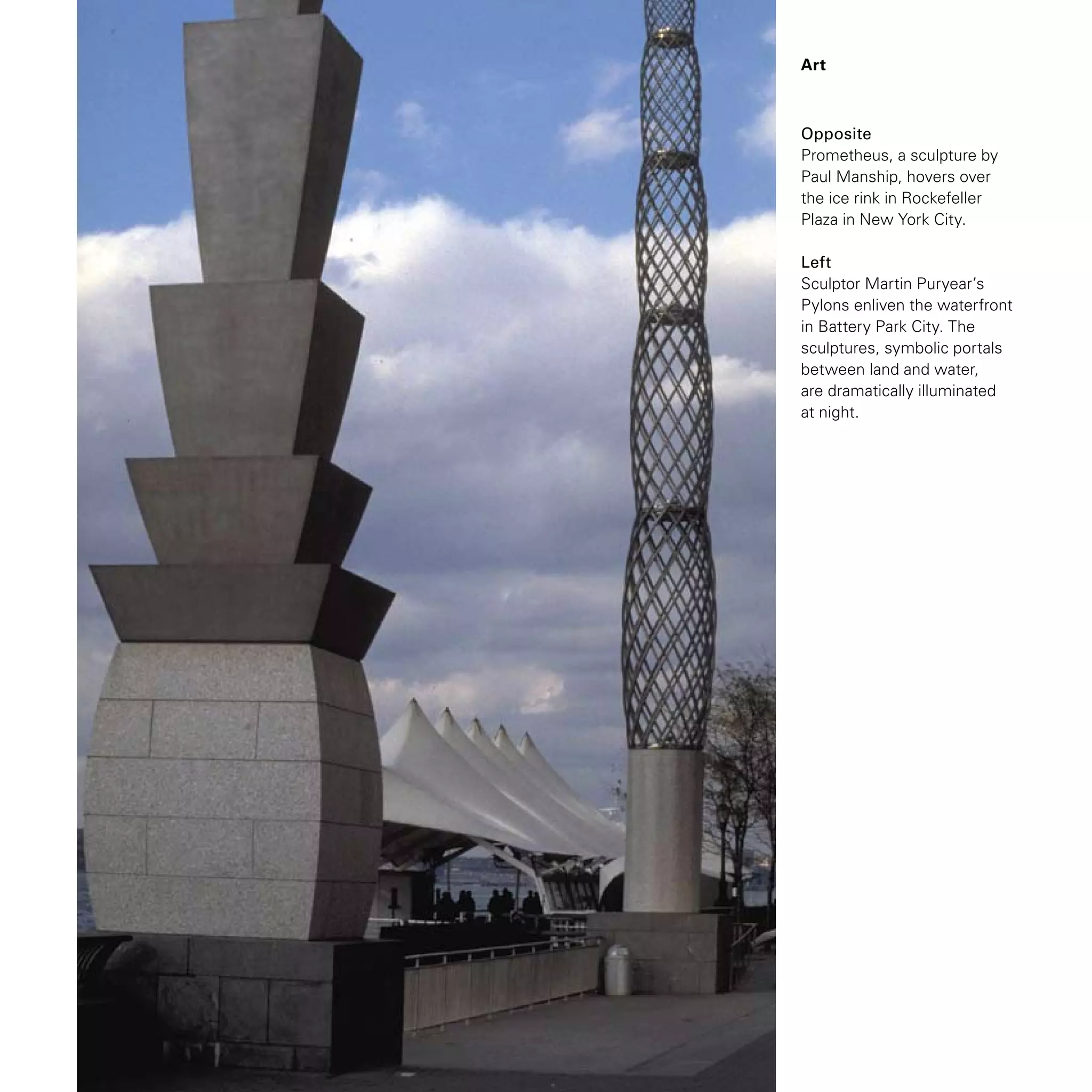 Opposite
Prometheus, a sculpture by
Paul Manship, hovers over
the ice rink in Rockefeller
Plaza in New York City.
Left
Sculptor Martin Puryear’s
Pylons enliven the waterfront
in Battery Park City. The
sculptures, symbolic portals
between land and water,
are dramatically illuminated
at night.
Art
 