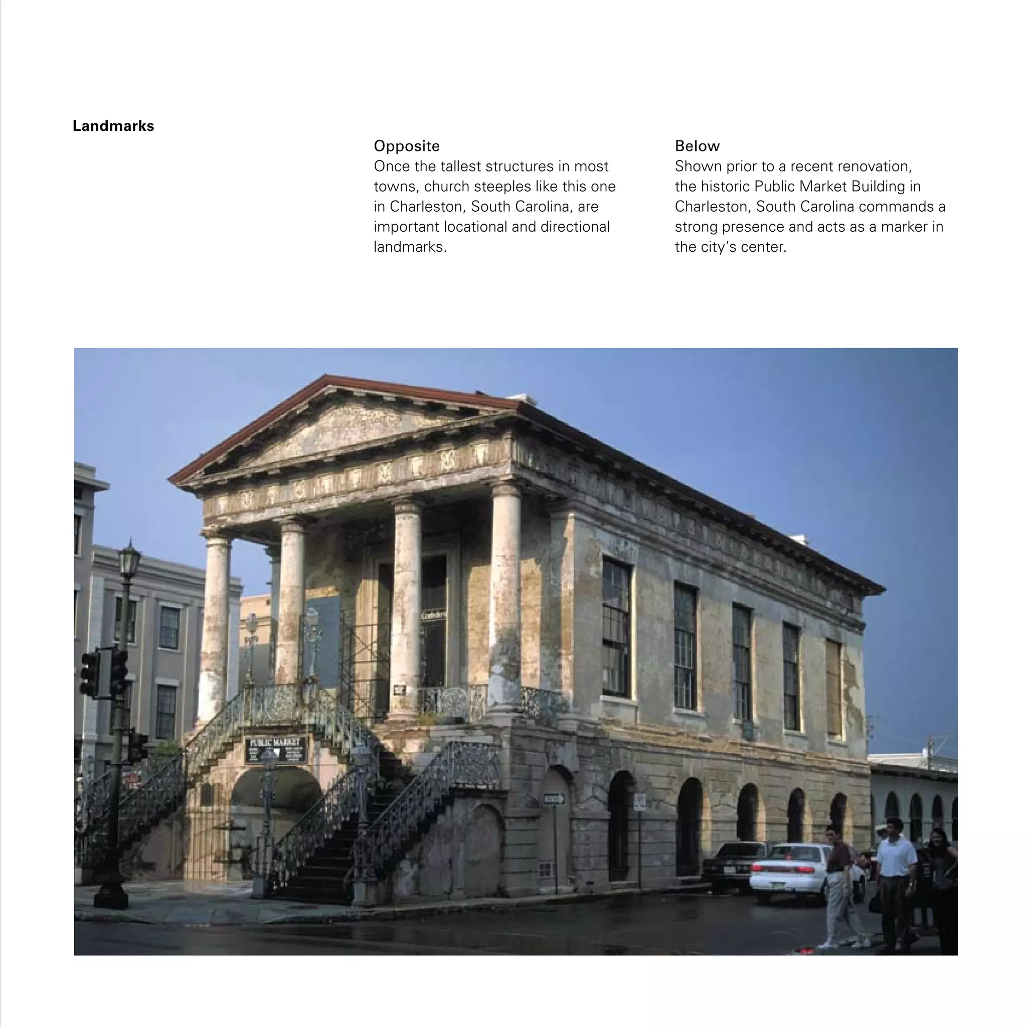 Landmarks
Opposite
Once the tallest structures in most
towns, church steeples like this one
in Charleston, South Carolina, are
important locational and directional
landmarks.
Below
Shown prior to a recent renovation,
the historic Public Market Building in
Charleston, South Carolina commands a
strong presence and acts as a marker in
the city’s center.
 