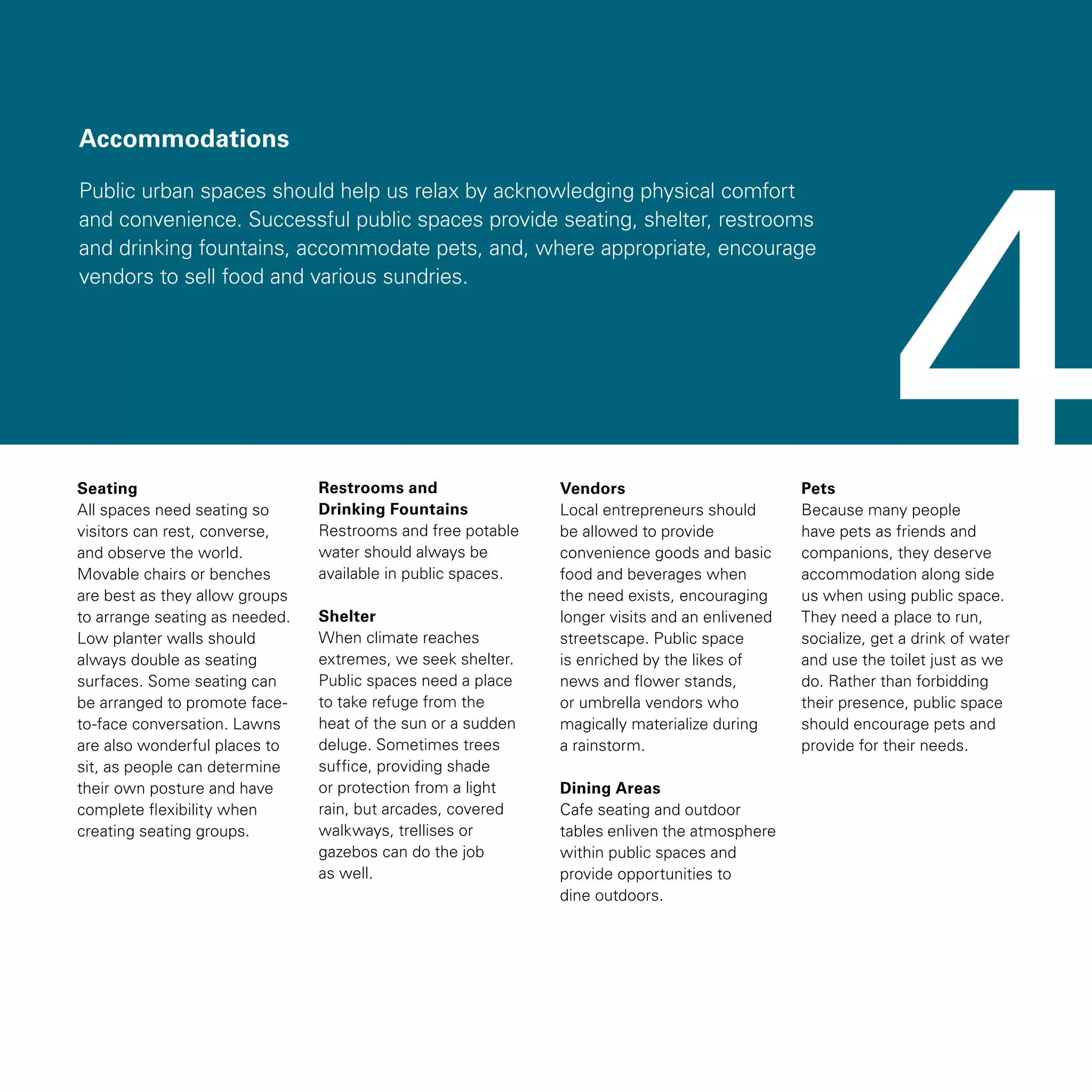 Accommodations
Public urban spaces should help us relax by acknowledging physical comfort
and convenience. Successful public spaces provide seating, shelter, restrooms
and drinking fountains, accommodate pets, and, where appropriate, encourage
vendors to sell food and various sundries.
Seating
All spaces need seating so
visitors can rest, converse,
and observe the world.
Movable chairs or benches
are best as they allow groups
to arrange seating as needed.
Low planter walls should
always double as seating
surfaces. Some seating can
be arranged to promote face-
to-face conversation. Lawns
are also wonderful places to
sit, as people can determine
their own posture and have
complete flexibility when
creating seating groups.
Restrooms and
Drinking Fountains
Restrooms and free potable
water should always be
available in public spaces.
Shelter
When climate reaches
extremes, we seek shelter.
Public spaces need a place
to take refuge from the
heat of the sun or a sudden
deluge. Sometimes trees
suffice, providing shade
or protection from a light
rain, but arcades, covered
walkways, trellises or
gazebos can do the job
as well.
Vendors
Local entrepreneurs should
be allowed to provide
convenience goods and basic
food and beverages when
the need exists, encouraging
longer visits and an enlivened
streetscape. Public space
is enriched by the likes of
news and flower stands,
or umbrella vendors who
magically materialize during
a rainstorm.
Dining Areas
Cafe seating and outdoor
tables enliven the atmosphere
within public spaces and
provide opportunities to
dine outdoors.
Pets
Because many people
have pets as friends and
companions, they deserve
accommodation along side
us when using public space.
They need a place to run,
socialize, get a drink of water
and use the toilet just as we
do. Rather than forbidding
their presence, public space
should encourage pets and
provide for their needs.
4
 