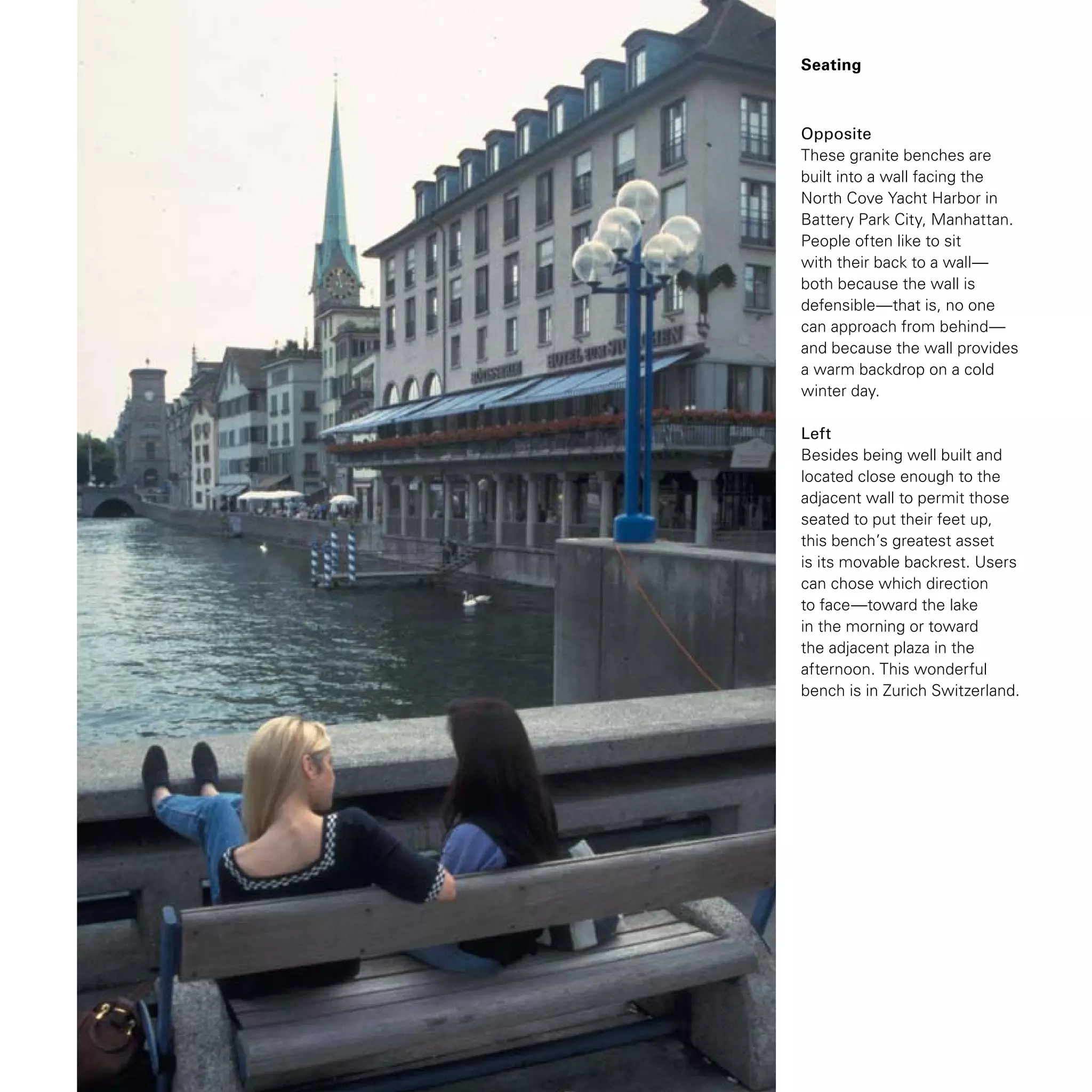 Seating
Opposite
These granite benches are
built into a wall facing the
North Cove Yacht Harbor in
Battery Park City, Manhattan.
People often like to sit
with their back to a wall—
both because the wall is
defensible—that is, no one
can approach from behind—
and because the wall provides
a warm backdrop on a cold
winter day.
Left
Besides being well built and
located close enough to the
adjacent wall to permit those
seated to put their feet up,
this bench’s greatest asset
is its movable backrest. Users
can chose which direction
to face—toward the lake
in the morning or toward
the adjacent plaza in the
afternoon. This wonderful
bench is in Zurich Switzerland.
 