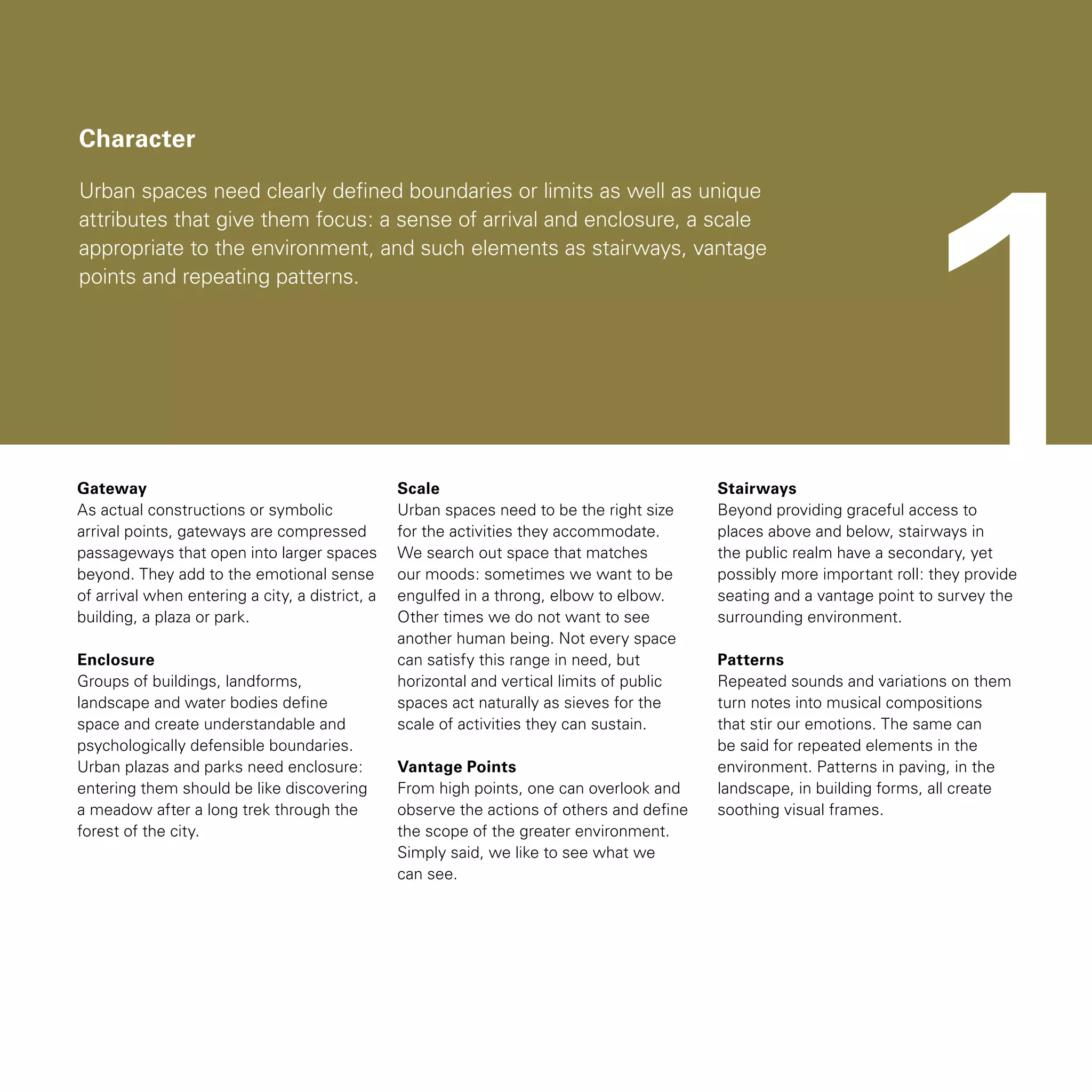 Character
Urban spaces need clearly defined boundaries or limits as well as unique
attributes that give them focus: a sense of arrival and enclosure, a scale
appropriate to the environment, and such elements as stairways, vantage
points and repeating patterns.
Gateway
As actual constructions or symbolic
arrival points, gateways are compressed
passageways that open into larger spaces
beyond. They add to the emotional sense
of arrival when entering a city, a district, a
building, a plaza or park.
Enclosure
Groups of buildings, landforms,
landscape and water bodies define
space and create understandable and
psychologically defensible boundaries.
Urban plazas and parks need enclosure:
entering them should be like discovering
a meadow after a long trek through the
forest of the city.
Scale
Urban spaces need to be the right size
for the activities they accommodate.
We search out space that matches
our moods: sometimes we want to be
engulfed in a throng, elbow to elbow.
Other times we do not want to see
another human being. Not every space
can satisfy this range in need, but
horizontal and vertical limits of public
spaces act naturally as sieves for the
scale of activities they can sustain.
Vantage Points
From high points, one can overlook and
observe the actions of others and define
the scope of the greater environment.
Simply said, we like to see what we
can see.
Stairways
Beyond providing graceful access to
places above and below, stairways in
the public realm have a secondary, yet
possibly more important roll: they provide
seating and a vantage point to survey the
surrounding environment.
Patterns
Repeated sounds and variations on them
turn notes into musical compositions
that stir our emotions. The same can
be said for repeated elements in the
environment. Patterns in paving, in the
landscape, in building forms, all create
soothing visual frames.
1
 