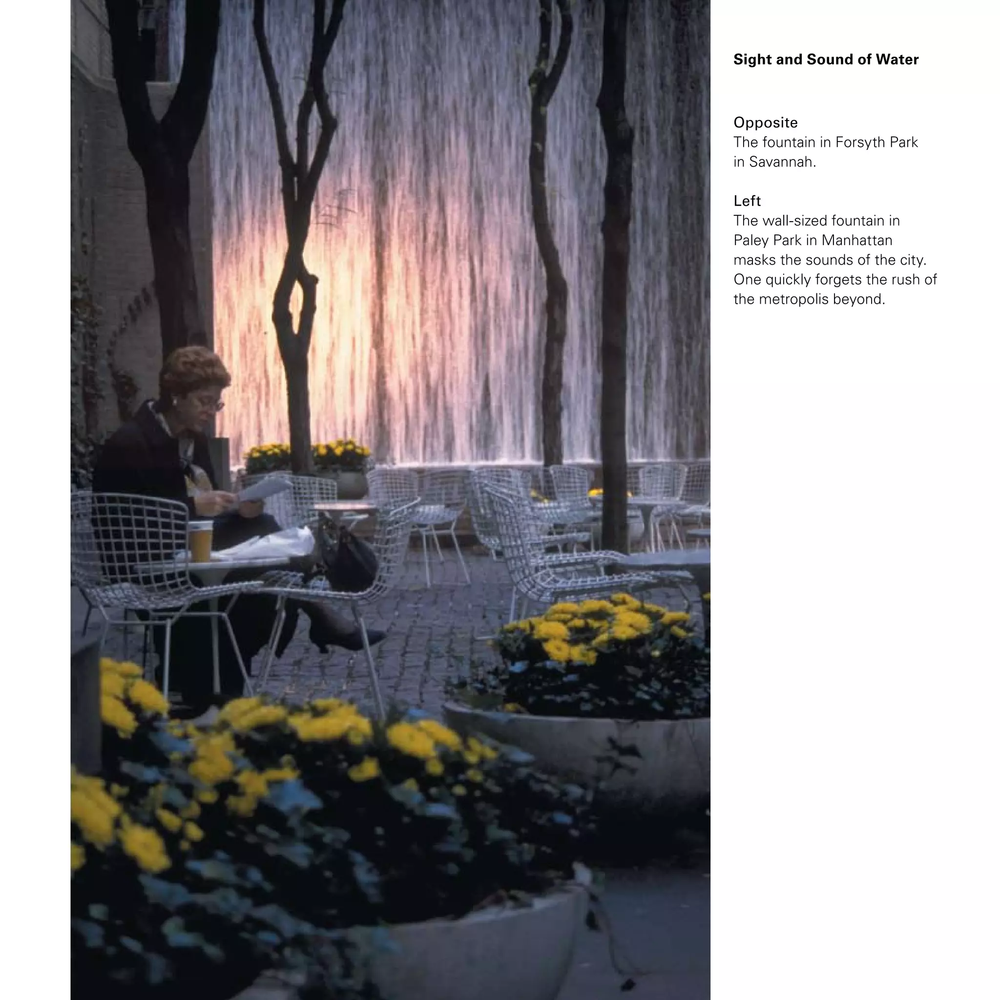 Sight and Sound of Water
Opposite
The fountain in Forsyth Park
in Savannah.
Left
The wall-sized fountain in
Paley Park in Manhattan
masks the sounds of the city.
One quickly forgets the rush of
the metropolis beyond.
 