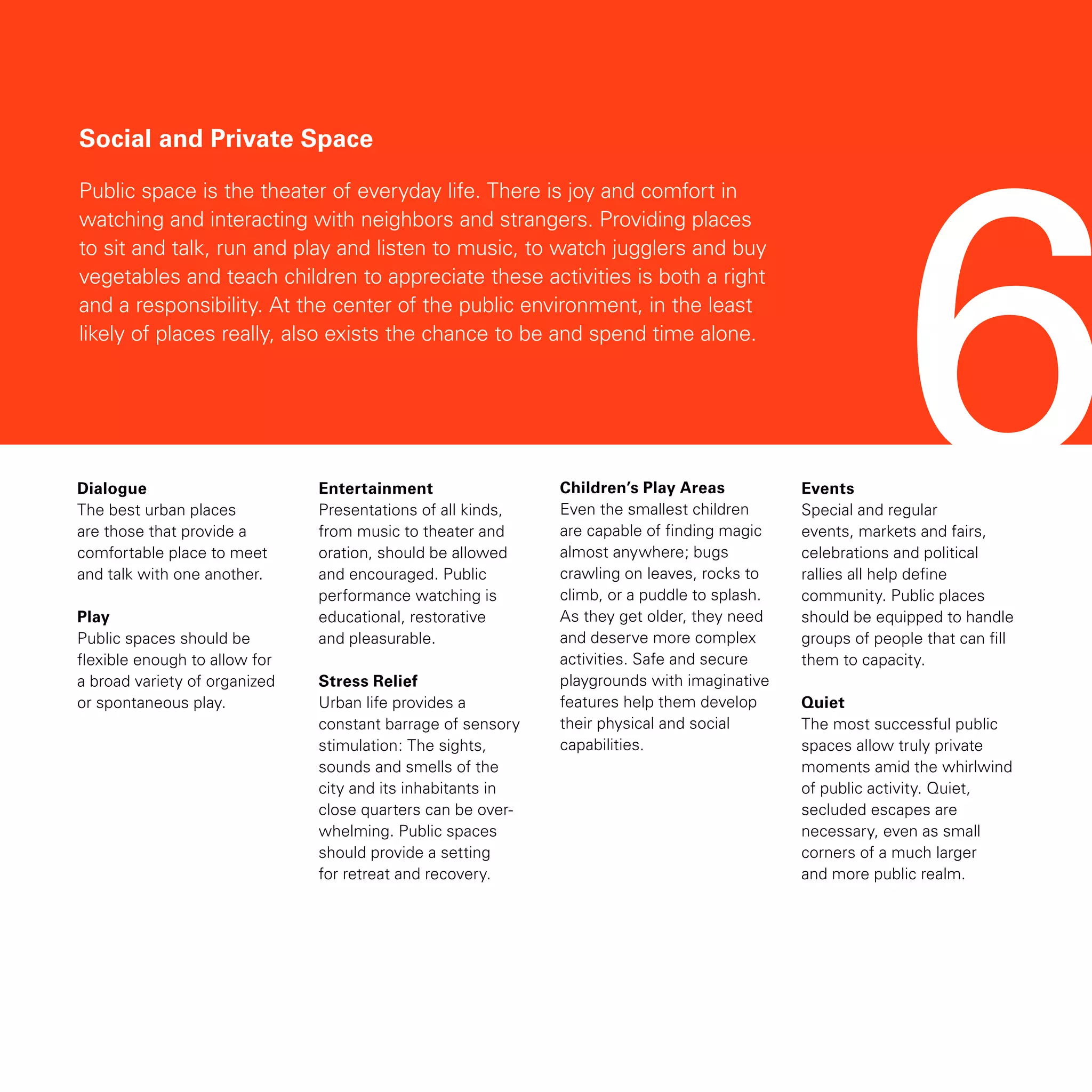 6
Social and Private Space
Public space is the theater of everyday life. There is joy and comfort in
watching and interacting with neighbors and strangers. Providing places
to sit and talk, run and play and listen to music, to watch jugglers and buy
vegetables and teach children to appreciate these activities is both a right
and a responsibility. At the center of the public environment, in the least
likely of places really, also exists the chance to be and spend time alone.
Dialogue
The best urban places
are those that provide a
comfortable place to meet
and talk with one another.
Play
Public spaces should be
flexible enough to allow for
a broad variety of organized
or spontaneous play.
Entertainment
Presentations of all kinds,
from music to theater and
oration, should be allowed
and encouraged. Public
performance watching is
educational, restorative
and pleasurable.
Stress Relief
Urban life provides a
constant barrage of sensory
stimulation: The sights,
sounds and smells of the
city and its inhabitants in
close quarters can be over-
whelming. Public spaces
should provide a setting
for retreat and recovery.
Children’s Play Areas
Even the smallest children
are capable of finding magic
almost anywhere; bugs
crawling on leaves, rocks to
climb, or a puddle to splash.
As they get older, they need
and deserve more complex
activities. Safe and secure
playgrounds with imaginative
features help them develop
their physical and social
capabilities.
Events
Special and regular
events, markets and fairs,
celebrations and political
rallies all help define
community. Public places
should be equipped to handle
groups of people that can fill
them to capacity.
Quiet
The most successful public
spaces allow truly private
moments amid the whirlwind
of public activity. Quiet,
secluded escapes are
necessary, even as small
corners of a much larger
and more public realm.
 
