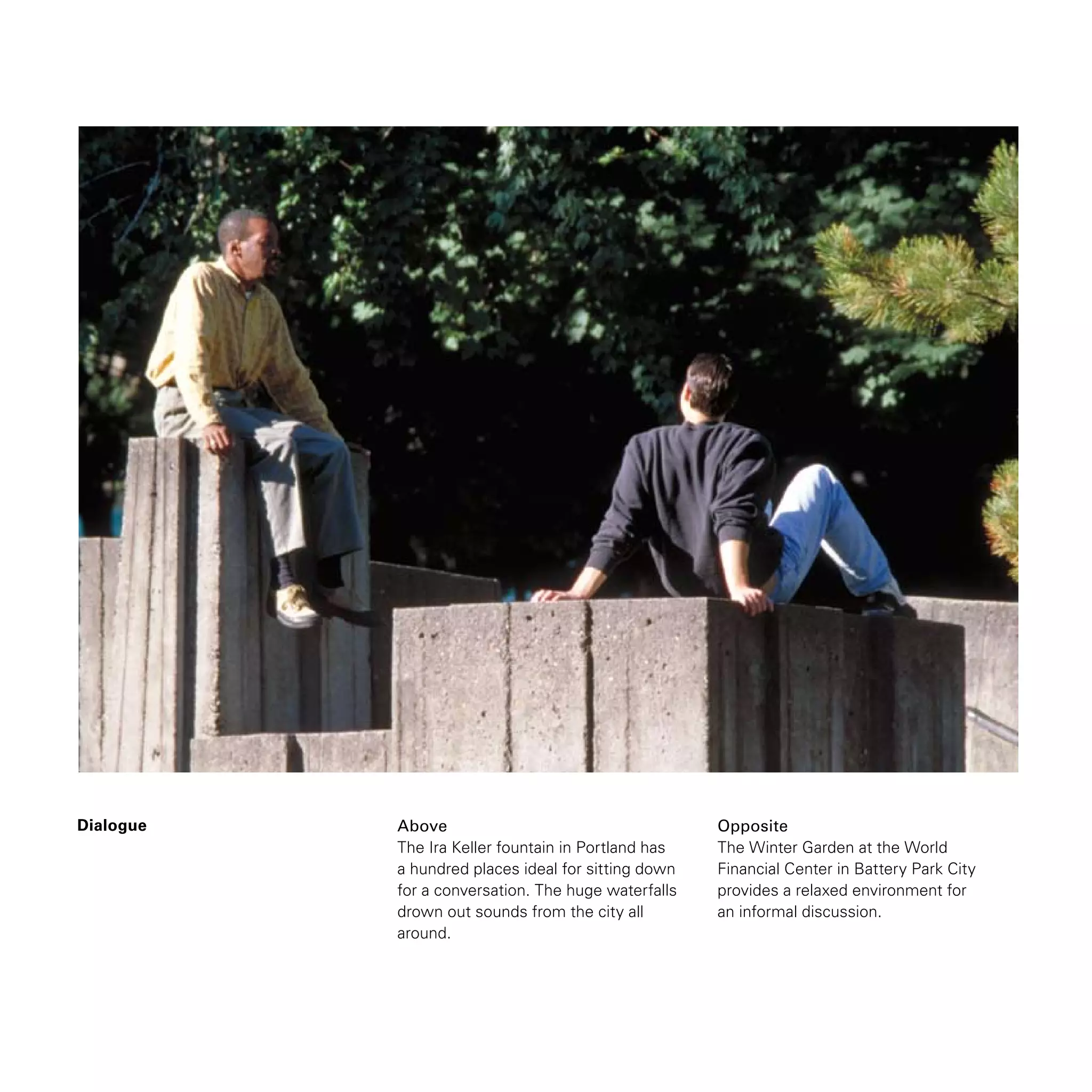 Dialogue Above
The Ira Keller fountain in Portland has
a hundred places ideal for sitting down
for a conversation. The huge waterfalls
drown out sounds from the city all
around.
Opposite
The Winter Garden at the World
Financial Center in Battery Park City
provides a relaxed environment for
an informal discussion.
 