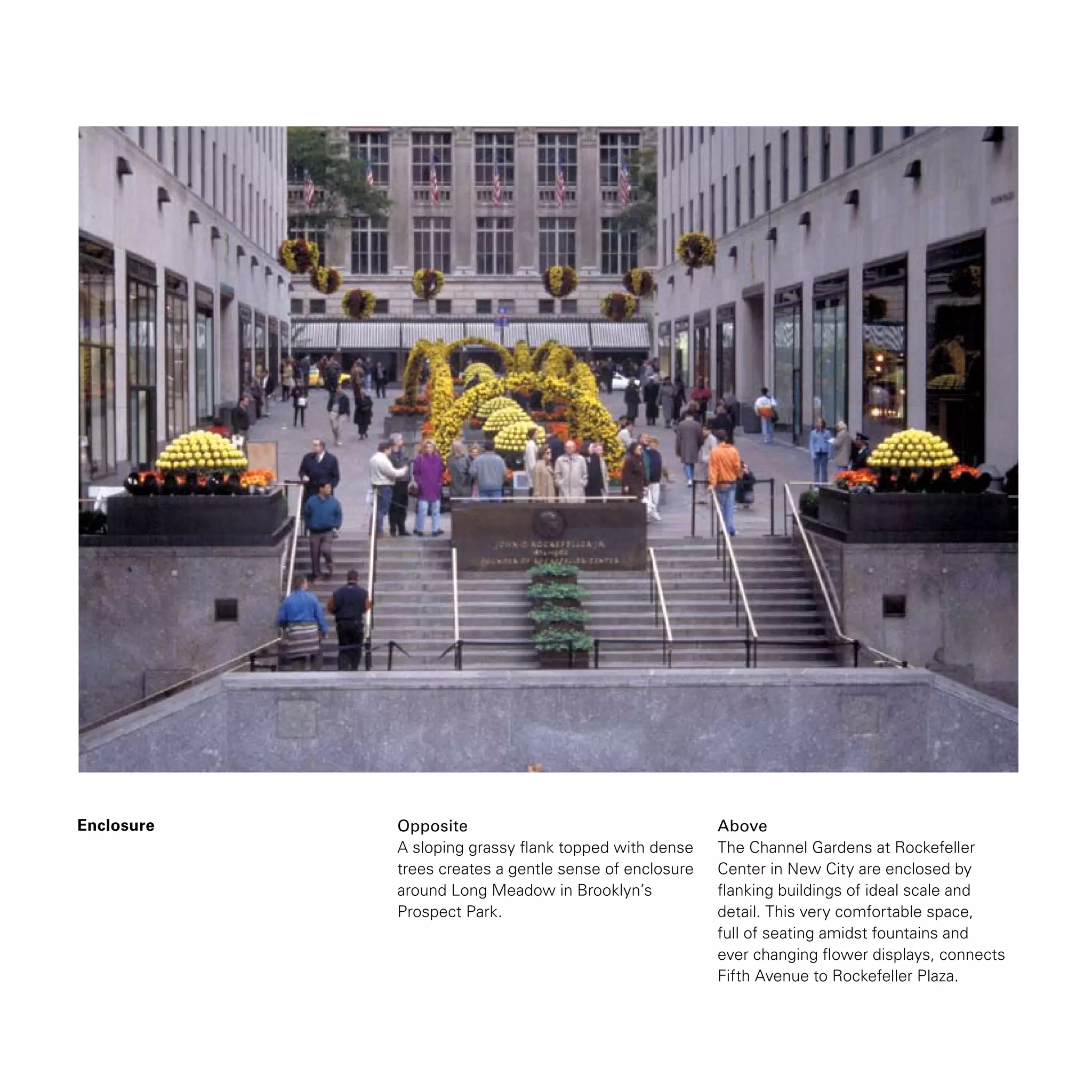 Enclosure Opposite
A sloping grassy flank topped with dense
trees creates a gentle sense of enclosure
around Long Meadow in Brooklyn’s
Prospect Park.
Above
The Channel Gardens at Rockefeller
Center in New City are enclosed by
flanking buildings of ideal scale and
detail. This very comfortable space,
full of seating amidst fountains and
ever changing flower displays, connects
Fifth Avenue to Rockefeller Plaza.
 