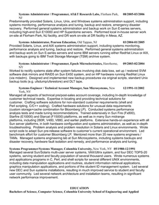 Systems Administrator / Programmer, AT&T Research Labs, Florham Park,
NJ
08/2005-03/2006
Predominantly provided Solaris, Linux, Unix, and Windows systems administration support, including
systems monitoring, performance analysis and tuning, backup and restore, emergency disaster
recovery. Performed general systems administration and backup work on Sun E-series servers,
including high-end Sun E10000 and HP Superdome servers. Performed local in-house server work
on-site at Florham Park, NJ facility, and DR work on-site at DR facility in Mesa, AZ.
Systems Administrator, Pearson Education, Old Tappan, NJ 03/2004-01/2005
Provided Solaris, Linux, and AIX systems administration support, including systems monitoring,
performance analysis and tuning, backup and restore. Performed general systems administration
and backup work on Sun E-series servers and some IBM servers running either RedHat Linux or AIX,
with backups going to IBM Tivoli Storage Manager (TSM) archive system.
Systems Administrator / Programmer, Epoch Microelectronics, Hawthorne,
NY
09/2003-02/2004
Worked to rectify systems state after system failures involving disk data loss, set up / restored SVM
software disk mirrors and RAID5 on Sun E450 system, and on HP hardware running RedHat Linux
(via mdadm). Designed and implemented new backup procedures via original scripts, standard Unix
backup tools (e.g. ufsdump/ufsrestore) and DLT tape.
Systems Engineer / Technical Account Manager, Sun Microsystems, New
York, NY
12/1991-11/2002
Managed all aspects of technical pre/post-sales account coverage, including In-depth knowledge of
customer technical needs. Expertise in locating and providing technical solutions for
customer. Crafting software solutions for non-standard customer requirements (shell and
Perl scripting, C/C++ coding). Crafted hardware solutions for unusual data requirements
(custom storage+cache combination for Bloomberg LP). Conducted systems performance
analysis tests and made tuning recommendations. Trained extensively in Sun Fire (Fx800),
Starfire (E10000) and Starcat (F15000) platforms, as well as in many Sun midrange
platforms, including 280R, V480, V880, and earlier platforms. Extensive hands-on experience with all
Sun server platforms, in both hardware configuration and systems administration, as well as in-depth
troubleshooting. Problem analysis and problem resolution in Solaris and Linux environments. Wrote
script code to adapt Sun pre-release software to customer’s current operational environment. Led
benchmark effort for customer Bloomberg LP. Mentored more than 20 new systems engineers /
TAMs. Managed systems engineering lab at Sun Microsystems, including systems backups and
disaster recovery, hardware fault isolation and remedy, and performance analysis and tuning.
Systems Programmer/Systems Manager, Columbia University, New York, NY 05/1980-12/1991
Managed several Sun/Solaris multi-user server systems, VAX/Ultrix system, and four DEC TOPS-20
systems, serving student and faculty population of several thousand users. Wrote numerous systems
and applications programs in C, Perl, and shell scripts for several different UNIX environments,
including data manipulation applications and routines, student information retrieval applications,
graphics manipulation applications, and portions of the student ID management system. Led several
new DEC and Sun systems installations, resulting in much improved service to student and faculty
user community. Led several network architecture and installation teams, resulting in significant
network performance improvement.
EDUCATION
Bachelors of Science, Computer Science, Columbia University School of Engineering and Applied
 
