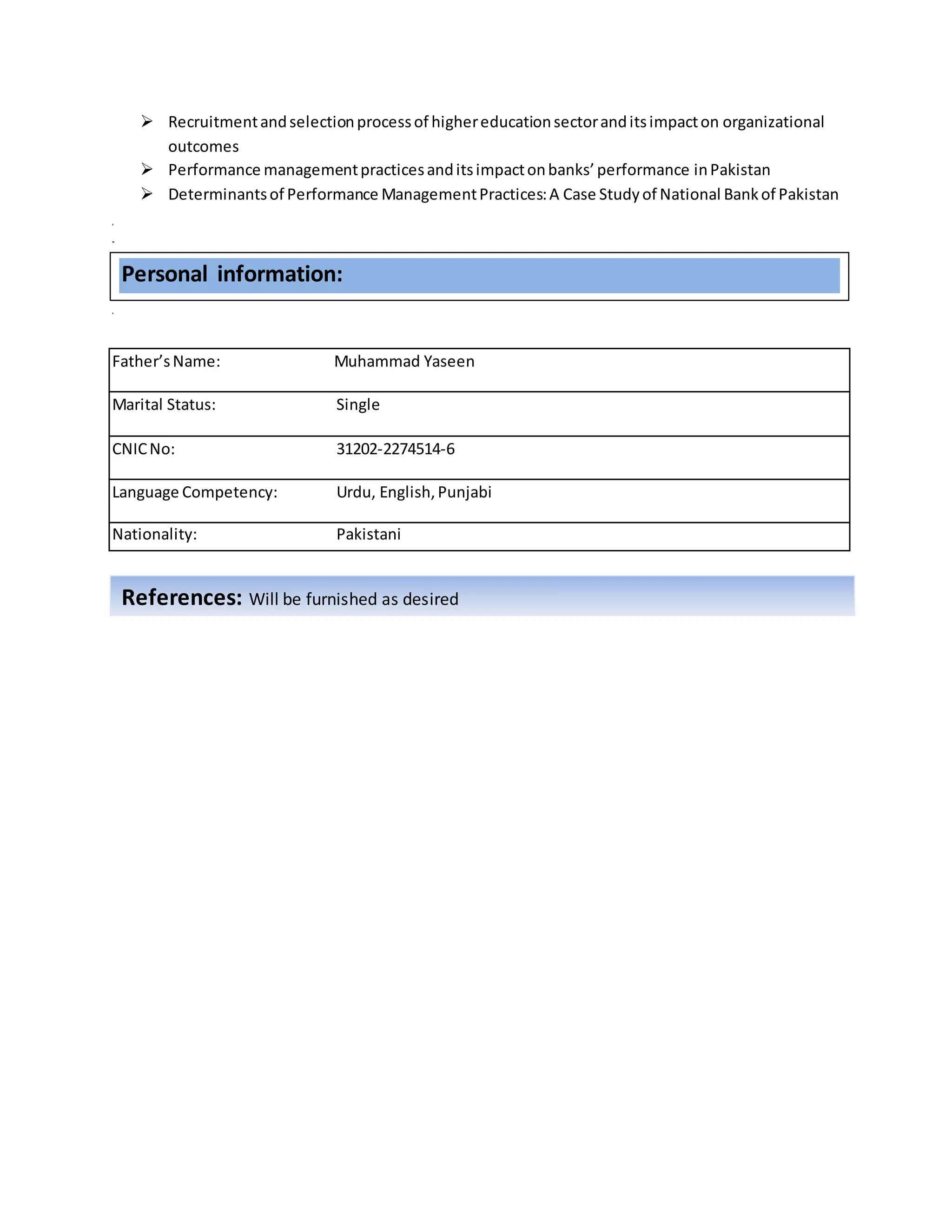  Recruitmentandselectionprocessof highereducationsectoranditsimpacton organizational
outcomes
 Performance managementpracticesanditsimpactonbanks’performance inPakistan
 Determinantsof Performance ManagementPractices:A Case Studyof National Bankof Pakistan
R
RE
R
Father’sName: Muhammad Yaseen
Marital Status: Single
CNICNo: 31202-2274514-6
Language Competency: Urdu, English,Punjabi
Nationality: Pakistani
References: Will be furnished as desired
Personal information:
 