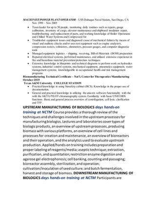 MACHINIST/POWER PLANT OPERATOR– USS Dubuque Naval Station, San Diego, CA
Nov 1999 – Nov 2005
 Team leader for up to 50 people, monitoring daily routines such as repairs, gauge
calibration, inventory of cargo, elevator maintenance and shipboard insulation repair,
troubleshooting and replacement of parts, and working knowledge of Boiler Operations
and Chilled Water Systems and Compressed Air
 Troubleshot equipment issues and diagnosed cause of mechanical failures by means of
visual and auditory checks and/or uses test equipment such as engine analyzers,
compression testers,voltmeters, ohmmeters, pressure gauges, and computer diagnostic
tools
 Managed equipment logistics – shipping, receiving, Bill-of-Materials (BOM) preparation
 Repaired electrical systems, performed maintenance, and utilized extensive experience in
fire and hazardous material prevention/protection techniques
 Extensive knowledge in blueprints and technical diagrams to perform work on hydraulics
systems, industrial control systems, mechanical equipment, pneumatics equipment, water
management systems; knowledgeable in occupational health and risk management
programs.
Biomanufacturing Technical Certificate – Nat’l. Center for Therapeutics Manufacturing
October 2015
Texas A&M University COLLEGE STATION
 Practicalknowledge in using biosafety cabinet (BCS). Knowledge in the proper use of
documentation.
 General and practical knowledge in utilizing the unicorn software functionality with the
with the AKTA PILOT chromatography system. Familiarity with basic UNICORN
functions. Basic and general process overview of centrifugation, cell lysis, clarification
and TFF .
UPSTREAM MANUFACTURING OF BIOLOGICS days hands‐on
training at NCTM Course provides a thorough review of the
techniques and challenges involved in the upstream processes for
manufacturingbiologics.Lectures and laboratories covertypes of
biologicproducts,an overview of upstream processes,producing
biomass with various platforms,an overview of cell lines and
processes for creation and maintenance, an overviewof bioreactors
and theiroperation,and the analytics used to evaluate upstream
production.Applied/hands‐on trainingincludespreparationand
proper labelingofreagents/media;aseptictechnique;extraction,
purification,and quantitation;restriction enzyme digestion and
agarose gel electrophoresis;cell banking,countingand passaging;
bioreactorassembly,sterilization,and operation;
cultivation/inoculation ofseed culture; and batch fermentation,
harvest and storage of biomass. DOWNSTREAM MANUFACTURING OF
BIOLOGICS days hands‐on training at NCTM Participants are
 