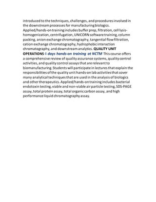 introduced to the techniques,challenges, and procedures involved in
the downstream processes for manufacturingbiologics.
Applied/hands‐ontrainingincludes buffer prep,filtration,cell lysis‐
homogenization,centrifugation,UNICORN software training,column
packing, anion exchange chromatography,tangential flowfiltration,
cation exchange chromatography,hydrophobicinteraction
chromatography,and downstream analytics. QUALITY UNIT
OPERATIONS 4 days hands‐on training at NCTM This course offers
a comprehensivereview of qualityassurance systems,qualitycontrol
activities,and qualitycontrol assays that are relevant to
biomanufacturing.Students will participate in lectures that explain the
responsibilities ofthe qualityunit hands‐on lab activitiesthat cover
many analytical techniques that are used in the analysis of biologics
and other therapeutics.Applied/hands‐ontrainingincludes bacterial
endotoxin testing,viable and non‐viable airparticle testing,SDS‐PAGE
assay,total protein assay,total organiccarbon assay, and high
performance liquid chromatographyassay.
 