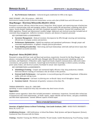 DONALD ALLEN, 2 208-870-6070  don.allen05@gmail.com
 Key Performance Indicators – Achieved all goals established for KPIs in the region.
FIRST STUDENT – OR / ID Locations – 2005-2012
North America’s leading provider of school bus transportation services, with a fleet of 49,000 buses and 611M annual miles.
ShopManager – West Linn/Wilsonville,OR(2011-2012)
Promoted to oversee 108-unit vehicle fleet across 2 shops/lots. Hired, trained, and supervising team of technicians
as well as communicating with and managing vendors. Oversaw weekly PM and personnel scheduling, daily driver
repairs, hourly dispatch updating, and road calls. Completed quarterly inventory. Ensured full compliance with
OSHA regulations. Planned and administered monthly budget. Addressed and resolved issues that included lack of
consistent shop management, ineffective inventory variances, and absence of required personnel.
KEY CONTRIBUTIONS & ACHIEVEMENTS:
 Inventory Management – Reduced inventory discrepancies by 20% through ensuring and maintaining
efficient use of company systems and practices.
 Performance Optimization – Upheld top employee and operational performance through proper and
consistent implementation of updated company policies/procedures.
 Team Building & Leadership – Built strong and loyal relationships with both staff and driver teams that
facilitated successful outcomes.
ShopLead– Boise,ID (2005-2011)
Promoted to swing shift Crew Lead and Shop Lead positions, respectively. Covered for the Shop Manager in his
absence, overseeing 6 mechanics and 200 units. Managed daily PM and shop personnel scheduling, technical
assistance, and Department of Education audits. Supervised hourly dispatch communications, daily work orders
consistencies, and quarterly inventories. Gained high level of technical knowledge in vehicle systems, including
power plant, brakes, and electrical systems. Facilitated bi-annual state inspections.
KEY CONTRIBUTIONS & ACHIEVEMENTS:
 Scheduling & Training – Created and maintained highly efficient, 6-bay shop productivity schedule.
Delivered effective training of 5 mechanics who all remain in this position.
 External Audit Performance – Led operation in successful passing of bi-annual Department of Education
audits, with zero red tag issues.
 Safety Management – Led team in achieving zero on-the-job injury record throughout tenure.
 Inventory Control – Maintained all quarterly variances at less than 2%.
TREBAR KENWORTH – Boise, ID – 2003-2005
Specializing in custom-manufactured heavy-duty and medium-duty diesel tractors & trucks.
Apprentice
Handled various apprentice duties that included preventative maintenance inspections. Assisted other technicians
in transmission and clutch replacements, air-brake repairs, engine rebuilds and tear-downs, and glass, windshield,
and fifth wheel replacements. Learned different aspects of diesel repair.
EDUCATION & CREDENTIALS
Associate of Applied Science in Diesel Technology, Cum Laude Graduate, 2005 – BOISE STATE UNIVERSITY –
Boise, ID / G.P.A.: 3.9
Certifications/Licenses – ASE Certifications in School Bus Brakes, Body Systems and Special Equipment (former);
Commercial Class B License with Air Brakes
Training – Peterbilt Training (for PB330) at Peterbilt, TX and Canada; Cambli Manufacturing Tour/Training, Canada
 