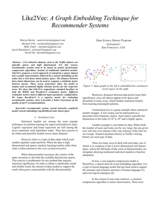 Like2Vec: A Graph Embedding Techinque for
Recommender Systems
Marvin Bertin – marvin.bertin@gmail.com
Michael Ulin - michaelulin@gmail.com
Mike Tamir – mntamir@gmail.com
Jacob Baumbach - jwbaum91@gmail.com
David Ott –davidott4@gmail.com
Data Science Master Program
GalvanizeU
San Francisco, USA
Abstract— User behavior datasets, such as the Netflix dataset, are
typically sparse and high dimensional. For this reason,
recommender systems tend to be based on matrix factorization
compression algorithms, instead of traditional statistical models.
Like2Vec proposes a novel approach to transform a sparse dataset
into a graph representation, followed by a neural embedding of the
nodes into a rich dense latent feature space. The distance between
these latent dimensions can be used to compute a similarity metric
between movies. These vector projections allow the model to
surface and recommend highly relevant movies for the respective
users. We show that Like2Vec outperforms standard baselines in
both the RMSE and Recall-at-N evaluation metric. Different
evaluation metrics lead to different hyper-parameter configuration.
We argue Recall-at-N is a superior metric for evaluating
recommender systems, since it provides a better assessment of the
quality of top-N recommendations.
Keywords—recommender system; neural networks; graphical
model; neural embedding; log-likelihood ratio; latent space
I. INTRODUCTION
Statistical models are among the most popular
techniques in machine learning for supervised predictive tasks.
Logistic regression and linear regression are still among the
most commonly used algorithms today. They have proven to
be robust and powerful models across many domains.
However, there is a type of data under which such
models regularly under-perform. When the data is high
dimensional and sparse, machine learning models suffer from
what is often referred as the curse of dimensionality.
When dimensionality increases, the volume of the
space increases so fast that the available data become sparse.
This scarcity is problematic for any method that requires
statistical significance. In order to obtain a statistically sound
and reliable result, the amount of data needed to support the
result often grows exponentially with the dimensionality.
Figure 1: Input graph on the left is embedded into continuous
vector space on the right.
Moreover, distances between data points loose their
significance, since all objects appear to be sparse and
dissimilar in many ways, which hinders statistical models
from learning meaningful patterns.
Unstructured text is a great example where statistical
models struggle. A text corpus can be represented as a
document-term frequency matrix. Such matrix typically has
dimensions in the order of 105
to 106
and is highly sparse.
Another example is user behavior data. Where both
the number of users and items can be very large, but any given
user will only ever interact with a tiny fraction of the item set
on average. Amazon purchase history or Netflix viewing
history are such type of data.
There are many ways to deal with such data, one of
which is to compress it into a lower dimensional rich feature
space, where the fall backs of the curse of dimensionality are
mitigated, allowing traditional statistical models to function
adequately.
In text, a very popular compression model is
Word2Vec, a neural network word embedding algorithm. It is
a type of neural language model that has been used to capture
the semantic and syntactic structure of human language [3],
and even logical analogies [4].
In the context of user-item matrices, a common
compression algorithm is matrix factorization. There exist
 