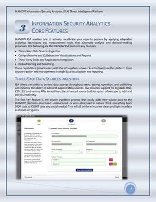 IKANOW Information Security Analytics (ISA) Threat Intelligence Platform
14
20
15
INFORMATION SECURITY ANALYTICS
CORE FEATURES
IKANOW ISA enables one to actively recalibrate your security posture by applying adaptable
analytical techniques and measurement tools that automate analysis and decision-making
processes. The following are the IKANOW ISA platform key features:
 Three-Step Data Sources Ingestion
 Comprehensive and Collaborative Visualizations and Reports
 Third-Party Tools and Applications Integration
 Robust Sorting and Searching
These capabilities provide users with the information required to effectively use the platform from
source creation and management through data visualization and reporting.
THREE-STEP DATA SOURCES INGESTION
ISA offers the ability to control data sources throughout setup, testing, operation, and publishing
and includes the ability to add and suspend data sources. ISA provides support for logstash, RSS,
CSV, S3, and various APIs. In addition, the advanced source builder option allows you to add and
edit JSON directly.
The first key feature is the source ingestion process that easily adds new source data to the
IKANOW platform—structured, unstructured, or semi-structured in nature (think everything from
SIEM data to OSINT data and social media). This will all be done in a new clean and light interface
as shown in Figure 6.
33
VVEERRVVII
EEWW
OOFF
IIKKAA
NNOO
WW
HHAADD
OOOOPP
DDAATTAA
AACCCCEE
SSSS
SSEECCUU
RRIITTYY
PPRROODD
UUCCTT
 