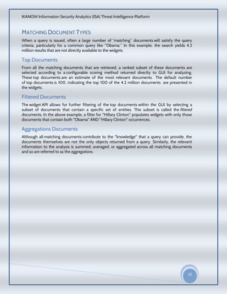 IKANOW Information Security Analytics (ISA) Threat Intelligence Platform
23
20
15
MATCHING DOCUMENT TYPES
When a query is issued, often a large number of “matching” documents will satisfy the query
criteria, particularly for a common query like "Obama.” In this example, the search yields 4.2
million results that are not directly available to the widgets.
Top Documents
From all the matching documents that are retrieved, a ranked subset of these documents are
selected according to a configurable scoring method returned directly to GUI for analyzing.
These top documents are an estimate of the most relevant documents . The default number
of top documents is 100, indicating the top 100 of the 4.2 million documents are presented in
the widgets.
Filtered Documents
The widget API allows for further filtering of the top documents within the GUI by selecting a
subset of documents that contain a specific set of entities. This subset is called the filtered
documents. In the above example, a filter for "Hillary Clinton" populates widgets with only those
documents that contain both "Obama" AND "Hillary Clinton" occurrences.
Aggregations Documents
Although all matching documents contribute to the "knowledge" that a query can provide, the
documents themselves are not the only objects returned from a query. Similarly, the relevant
information to the analysis is summed, averaged, or aggregated across all matching documents
and so are referred to as the aggregations.
 