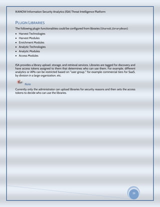 IKANOW Information Security Analytics (ISA) Threat Intelligence Platform
29
20
15
PLUGIN LIBRARIES
The following plugin functionalities could be configured from libraries (SharedLibraryBean):
 Harvest Technologies
 Harvest Modules
 Enrichment Modules
 Analytic Technologies
 Analytic Modules
 Access Modules
ISA provides a library upload, storage, and retrieval services. Libraries are tagged for discovery and
have access tokens assigned to them that determines who can use them. For example, different
analytics or APIs can be restricted based on "user group," for example commercial tiers for SaaS,
by division in a large organization, etc.
Note
Currently only the administrator can upload libraries for security reasons and then sets the access
tokens to decide who can use the libraries.
 