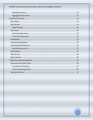 IKANOW Information Security Analytics (ISA) Threat Intelligence Platform
3
20
15
Filtered Documents .................................................................................................................................................. 23
Aggregations Documents........................................................................................................................................ 23
6 Basic Data Elements ....................................................................................................................................... 24
Data Objects .................................................................................................................................................................... 24
Data Services ................................................................................................................................................................... 24
Object Schema........................................................................................................................................................... 24
Data Import...................................................................................................................................................................... 25
Harvesting Data Import........................................................................................................................................... 25
Enrichment Data Import ......................................................................................................................................... 25
Data Buckets.................................................................................................................................................................... 25
Harvesting Configuration............................................................................................................................................. 25
Harvesting Data Enrichment....................................................................................................................................... 26
Data Enrichment Lists ...............................................................................................................................................27
Data Analytics...................................................................................................................................................................27
Data Security ...................................................................................................................................................................28
Plugin Libraries ................................................................................................................................................................ 29
7 Data Source Processing Pipeline...................................................................................................................30
Data Source Processing Types...................................................................................................................................30
Input Sources Processing ........................................................................................................................................30
Custom Processing Sources ...................................................................................................................................30
Data Input Sources......................................................................................................................................................... 32
 