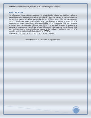 IKANOW Information Security Analytics (ISA) Threat Intelligence Platform
4
20
15
IMPORTANT NOTICE
The information contained in the document is believed to be reliable, but IKANOW makes no
warranties as to its accuracy or completeness. IKANOW does not warrant or represent that any
license, either express or implied, is granted under any IKANOW patent right, copyright, or other
IKANOW intellectual property right relating to any combination or process in which IKANOW
products or services are used. Information published by IKANOW regarding third-party products
or services does not constitute a license from IKANOW to use such products or services or a
warranty or endorsement thereof. Use of such information may require a license from a third
party under the patents or other intellectual property of the third party, or a license from IKANOW
under the patents or other intellectual property of IKANOW.
IKANOW Threat Analytics Platform TM
is trademark of IKANOW, Inc.
Copyright © 2015, IKANOW Inc. All rights reserved.
 