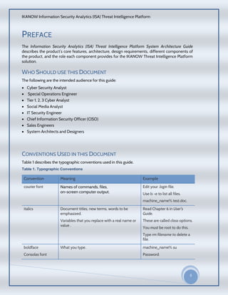 IKANOW Information Security Analytics (ISA) Threat Intelligence Platform
5
20
15
PREFACE
The Information Security Analytics (ISA) Threat Intelligence Platform System Architecture Guide
describes the product’s core features, architecture, design requirements, different components of
the product, and the role each component provides for the IKANOW Threat Intelligence Platform
solution.
WHO SHOULD USE THIS DOCUMENT
The following are the intended audience for this guide:
 Cyber Security Analyst
 Special Operations Engineer
 Tier 1, 2, 3 Cyber Analyst
 Social Media Analyst
 IT Security Engineer
 Chief Information Security Officer (CISO)
 Sales Engineers
 System Architects and Designers
CONVENTIONS USED IN THIS DOCUMENT
Table 1 describes the typographic conventions used in this guide.
Table 1. Typographic Conventions
Convention Meaning Example
courier font Names of commands, files,
on-screen computer output.
Edit your .login file.
Use ls -a to list all files.
machine_name% test.doc.
italics Document titles, new terms, words to be
emphasized.
Variables that you replace with a real name or
value .
Read Chapter 6 in User's
Guide.
These are called class options.
You must be root to do this.
Type rm filename to delete a
file.
boldface
Consolas font
What you type. machine_name% su
Password:
 