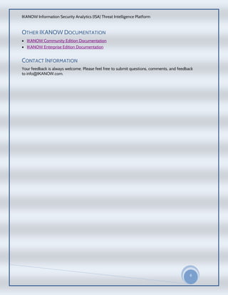 IKANOW Information Security Analytics (ISA) Threat Intelligence Platform
6
20
15
OTHER IKANOW DOCUMENTATION
 IKANOW Community Edition Documentation
 IKANOW Enterprise Edition Documentation
CONTACT INFORMATION
Your feedback is always welcome. Please feel free to submit questions, comments, and feedback
to info@IKANOW.com.
 