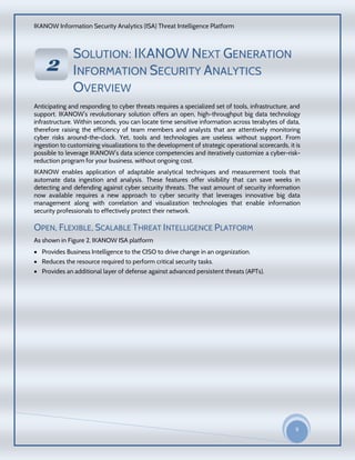 IKANOW Information Security Analytics (ISA) Threat Intelligence Platform
9
20
15
SOLUTION: IKANOW NEXT GENERATION
INFORMATION SECURITY ANALYTICS
OVERVIEW
Anticipating and responding to cyber threats requires a specialized set of tools, infrastructure, and
support. IKANOW’s revolutionary solution offers an open, high-throughput big data technology
infrastructure. Within seconds, you can locate time sensitive information across terabytes of data,
therefore raising the efficiency of team members and analysts that are attentively monitoring
cyber risks around-the-clock. Yet, tools and technologies are useless without support. From
ingestion to customizing visualizations to the development of strategic operational scorecards, it is
possible to leverage IKANOW’s data science competencies and iteratively customize a cyber-risk-
reduction program for your business, without ongoing cost.
IKANOW enables application of adaptable analytical techniques and measurement tools that
automate data ingestion and analysis. These features offer visibility that can save weeks in
detecting and defending against cyber security threats. The vast amount of security information
now available requires a new approach to cyber security that leverages innovative big data
management along with correlation and visualization technologies that enable information
security professionals to effectively protect their network.
OPEN, FLEXIBLE, SCALABLE THREAT INTELLIGENCE PLATFORM
As shown in Figure 2, IKANOW ISA platform
 Provides Business Intelligence to the CISO to drive change in an organization.
 Reduces the resource required to perform critical security tasks.
 Provides an additional layer of defense against advanced persistent threats (APTs).
22
VVEERRVVII
EEWW
OOFF
IIKKAA
NNOO
WW
HHAADD
OOOOPP
DDAATTAA
AACCCCEE
SSSS
SSEECCUU
RRIITTYY
PPRROODD
UUCCTT
 