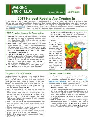 WALKING
YOUR FIELDS

®

November 2013 - Issue 6

www.pioneer.com

2013 Harvest Results Are Coming In
This final issue for 2013 contains key yield comparison summaries to help you select products for 2014. Keep in mind
this is only a small set of a much larger data set. Continue to select hybrids and varieties based on long term trends and
on performance at multiple locations. For more detailed yield comparisons, along with individual plots from your area,
visit www.pioneer.com/yield. Contact your local Pioneer sales professional for more local information and to help you
place the right product on your acres. We value your business. Please be safe this busy harvest season.

2013 Growing Season In Perspective
1. Weather was the big topic that impacted all of us again
this past season. Most of Minnesota struggled to get
corn planted before May 20. Prevented planted acres
hit SE MN especially hard.
2. Heat stress during the pollination period and ear filling
period stressed many hybrids. Products that have early
silk dates along with good heat stress showed advantages this fall. For example: Pioneer® P9526AMX™
brand corn, P9834AMX™, P9917AMX™, P0193AM™,
P0297AMX™, P0533AMX™.
3. Late Summer drought is becoming the norm as it
affected a large portion of the upper Midwest again in
2013. This period of drought and heat stress was both
beneficial in that it pushed later planted crops to maturity, yet took the top-end off what could have been a
remarkable corn and bean crop.
4. Stalk integrity was challenged in some hybrids by nutrient deficiencies and late season moisture stress.

5. Beautiful stretches of weather in August and September allowed crops to catch up in development.
6. Later frost dates allowed later planted corn to reach
maturity, lose kernel moisture and improve test
weight.
Data is from Minnesota Ag Statistics showing precipitation departure
from normal. Many
areas prior to October 14 were severely deficient for
the growing season. Recent rainfall
has been a nuisance
for
field
work, yet it is still
very welcome for
recharging subsoil
reserves.

Programs & Cutoff Dates

Pioneer Yield Website

The best prices of the season are soon coming to an end
in this first pay period. Contact your local Pioneer sales
professional for details and more local yield information.
There are many good reasons to consider planting more
Pioneer® brand products on your farms in 2014, such as:

Local yield performance information is just a click away!
Access local and regional yield data at your convenience
on the Pioneer.com website. It’s easy – just go to: http://
www.pioneer.com/yield. There are many innovative
features available on the performance website:











Competitive pricing and early orders get the best supply and kernel size offerings now.
Quantity savings on all seed, inoculant and alfalfa orders.
Some Pioneer Premium Seed Treatment (PPST) side
by side comparisons this season proved very positive
for corn stalk rot control and improved plant health.
Talk to your Pioneer sales provider for seed treatment
information and offerings.
DuPont Pioneer can be your services provider for variable rate seeding, field mapping and precision farming
questions.
Pioneer agronomists and account managers are available for consultations throughout the year.
Contact one of us with your fertilizer, weed management or any other crop production questions.
DuPont Crop Protection chemicals also qualify for early
pay savings and discounts.

No username or password is required to access the
website on Pioneer.com.
 A large interactive Google map overlays individual plot
data on a map for quicker access to all the plots in a
radius around a given zip code. You can widen your
search out to 100 mile radius of any given zip code.
 Filters are available to narrow the list of plots displayed
by product.
 Product Summaries will become available as we get
more yield data entered into the system. This gives you
a bigger picture of product performance across the
area. Visit this website often to stay up to date on
Pioneer® brand corn and soybean variety performance.


 