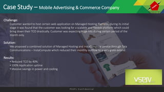 P S S P L C o n f i d e n t i a l
Case Study – Mobile Advertising & Commerce Company
Challenge:
Customer wanted to host certain web application on Managed Hosting Platform, during its initial
stage it was found that the customer was looking for a scalable and flexible platform which could
bring down their TCO drastically. Customer was expecting huge hits during certain period of the
month only.
Solution:
We proposed a combined solution of Managed Hosting and InstaCompute service through Tata
Communications – InstaCompute which reduced their monthly outflow to a very grate extend.
Results:
• Reduced TCO by 40%
• 100% Application uptime
• Massive savings in power and cooling
 