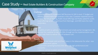 P S S P L C o n f i d e n t i a l
Case Study – Real Estate Builders & Construction Company
Challenge:
Customer wanted to implement SAP Business A1 (All-in-one). IT budget and
delivery timeline were the constrain in this case. Customer explored various
options like Virtual Hosting, Public Cloud offerings and finally opted for public
cloud offerings where SimpliCloud from Netmagic and AWS were the main
contenders.
Solution:
SimpliCloud with no upfront commitment and simple portal management. We
assisted the customer to size the VMs through out the implementation cycle
which help them to reduce TCO of hardware cost.
Results:
• Saved on real estate costs and freed space in the datacenter for other uses
• 100% Application uptime
• Supported a growing business that demands high performance and
availability
• Massive savings in power and cooling
 
