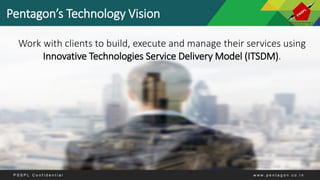 Pentagon’s Technology Vision
Work with clients to build, execute and manage their services using
Innovative Technologies Service Delivery Model (ITSDM).
P S S P L C o n f i d e n t i a l w w w . p e n t a g o n . c o . i n
 