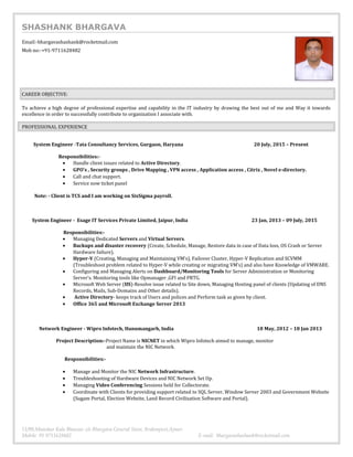 SHASHANK BHARGAVA
Email:-bhargavashashank@rocketmail.com
Mob no:-+91-9711628482
CAREER OBJECTIVE:
To achieve a high degree of professional expertise and capability in the IT industry by drawing the best out of me and Way it towards
excellence in order to successfully contribute to organization I associate with.
PROFESSIONAL EXPERIENCE
System Engineer -Tata Consultancy Services, Gurgaon, Haryana 20 July, 2015 – Present
Responsibilities:-
• Handle client issues related to Active Directory.
• GPO’s , Security groups , Drive Mapping , VPN access , Application access , Citrix , Novel e-directory.
• Call and chat support.
• Service now ticket panel
Note: - Client is TCS and I am working on SixSigma payroll.
System Engineer - Esage IT Services Private Limited, Jaipur, India 23 Jan, 2013 – 09 July, 2015
Responsibilities:-
• Managing Dedicated Servers and Virtual Servers.
• Backups and disaster recovery (Create, Schedule, Manage, Restore data in case of Data loss, OS Crash or Server
Hardware failure).
• Hyper-V (Creating, Managing and Maintaining VM’s), Failover Cluster, Hyper-V Replication and SCVMM
(Troubleshoot problem related to Hyper-V while creating or migrating VM’s) and also have Knowledge of VMWARE.
• Configuring and Managing Alerts on Dashboard/Monitoring Tools for Server Administration or Monitoring
Server’s. Monitoring tools like Opmanager ,GFI and PRTG.
• Microsoft Web Server (IIS)-Resolve issue related to Site down, Managing Hosting panel of clients (Updating of DNS
Records, Mails, Sub-Domains and Other details).
• Active Directory- keeps track of Users and polices and Perform task as given by client.
• Office 365 and Microsoft Exchange Server 2013
Network Engineer - Wipro Infotech, Hanumangarh, India 18 May, 2012 – 18 Jan 2013
Project Description:-Project Name is NICNET in which Wipro Infotech aimed to manage, monitor
and maintain the NIC Network.
Responsibilities:-
• Manage and Monitor the NIC Network Infrastructure.
• Troubleshooting of Hardware Devices and NIC Network Set Up.
• Managing Video Conferencing Sessions held for Collectorate.
• Coordinate with Clients for providing support related to SQL Server, Window Server 2003 and Government Website
(Sugam Portal, Election Website, Land Record Civilization Software and Portal).
11/90,Manohar Kala Bhawan c/o Bhargava General Store, Brahmpuri,Ajmer.
Mobile 91 9711628482 E-mail: bhargavashashank@rocketmail.com
 