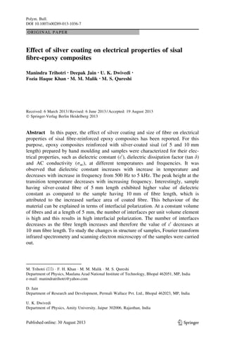ORIGINAL PAPER
Effect of silver coating on electrical properties of sisal
ﬁbre-epoxy composites
Manindra Trihotri • Deepak Jain • U. K. Dwivedi •
Fozia Haque Khan • M. M. Malik • M. S. Qureshi
Received: 6 March 2013 / Revised: 6 June 2013 / Accepted: 19 August 2013
Ó Springer-Verlag Berlin Heidelberg 2013
Abstract In this paper, the effect of silver coating and size of ﬁbre on electrical
properties of sisal ﬁbre-reinforced epoxy composites has been reported. For this
purpose, epoxy composites reinforced with silver-coated sisal (of 5 and 10 mm
length) prepared by hand moulding and samples were characterized for their elec-
trical properties, such as dielectric constant (e0
), dielectric dissipation factor (tan d)
and AC conductivity (rac), at different temperatures and frequencies. It was
observed that dielectric constant increases with increase in temperature and
decreases with increase in frequency from 500 Hz to 5 kHz. The peak height at the
transition temperature decreases with increasing frequency. Interestingly, sample
having silver-coated ﬁbre of 5 mm length exhibited higher value of dielectric
constant as compared to the sample having 10 mm of ﬁbre length, which is
attributed to the increased surface area of coated ﬁbre. This behaviour of the
material can be explained in terms of interfacial polarization. At a constant volume
of ﬁbres and at a length of 5 mm, the number of interfaces per unit volume element
is high and this results in high interfacial polarization. The number of interfaces
decreases as the ﬁbre length increases and therefore the value of e0
decreases at
10 mm ﬁbre length. To study the changes in structure of samples, Fourier transform
infrared spectrometry and scanning electron microscopy of the samples were carried
out.
M. Trihotri (&) Á F. H. Khan Á M. M. Malik Á M. S. Qureshi
Department of Physics, Maulana Azad National Institute of Technology, Bhopal 462051, MP, India
e-mail: manindratrihotri@yahoo.com
D. Jain
Department of Research and Development, Permali Wallace Pvt. Ltd., Bhopal 462023, MP, India
U. K. Dwivedi
Department of Physics, Amity University, Jaipur 302006, Rajasthan, India
123
Polym. Bull.
DOI 10.1007/s00289-013-1036-7
 