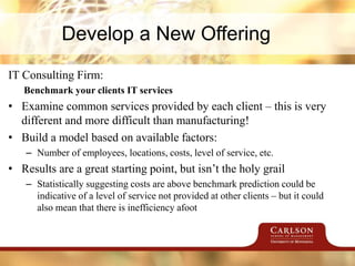 Develop a New Offering
IT Consulting Firm:
Benchmark your clients IT services
• Examine common services provided by each client – this is very
different and more difficult than manufacturing!
• Build a model based on available factors:
– Number of employees, locations, costs, level of service, etc.
• Results are a great starting point, but isn’t the holy grail
– Statistically suggesting costs are above benchmark prediction could be
indicative of a level of service not provided at other clients – but it could
also mean that there is inefficiency afoot
 