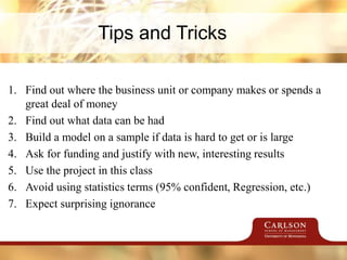 Tips and Tricks
1. Find out where the business unit or company makes or spends a
great deal of money
2. Find out what data can be had
3. Build a model on a sample if data is hard to get or is large
4. Ask for funding and justify with new, interesting results
5. Use the project in this class
6. Avoid using statistics terms (95% confident, Regression, etc.)
7. Expect surprising ignorance
 