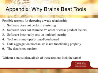 Appendix: Why Brains Beat Tools
Possible reasons for detecting a weak relationship:
1. Software does not perform clustering
2. Software does not examine 2nd order or cross product factors
3. Software incorrectly acts on multicollinearity
4. Tool set is improperly tuned/configured
5. Data aggregation mechanism is not functioning properly
6. The data is too random
Without a statistician, all six of these reasons look the same!
 