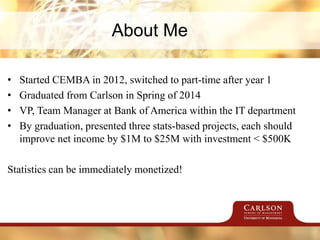 About Me
• Started CEMBA in 2012, switched to part-time after year 1
• Graduated from Carlson in Spring of 2014
• VP, Team Manager at Bank of America within the IT department
• By graduation, presented three stats-based projects, each should
improve net income by $1M to $25M with investment < $500K
Statistics can be immediately monetized!
 