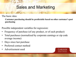Sales and Marketing
The basic idea:
Customer purchasing should be predictable based on other customer’s past
purchasing
Possible independent variables for regression:
• Frequency of purchase (of any product, or of each product)
• Total purchases (normalized by corporate earnings or zip code
average income)
• Days since last purchase
• Preferred contact method
• Advertisement used
 