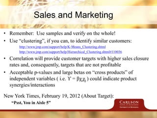 Sales and Marketing
• Remember: Use samples and verify on the whole!
• Use “clustering”, if you can, to identify similar customers:
http://www.jmp.com/support/help/K-Means_Clustering.shtml
http://www.jmp.com/support/help/Hierarchical_Clustering.shtml#110036
• Correlation will provide customer targets with higher sales closure
rates and, consequently, targets that are not profitable
• Acceptable p-values and large betas on “cross products” of
independent variables ( i.e. ϒ = βχiχj ) could indicate product
synergies/interactions
New York Times, February 19, 2012 (About Target):
“Psst, You in Aisle 5”
 