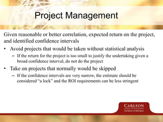 Project Management
Given reasonable or better correlation, expected return on the project,
and identified confidence intervals
• Avoid projects that would be taken without statistical analysis
– If the return for the project is too small to justify the undertaking given a
broad confidence interval, do not do the project
• Take on projects that normally would be skipped
– If the confidence intervals are very narrow, the estimate should be
considered “a lock” and the ROI requirements can be less stringent
 