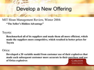 Develop a New Offering
MIT Sloan Management Review, Winter 2004:
“The Seller’s Hidden Advantage”
Toyota:
Benchmarked all of its suppliers and made them all more efficient, which
made the suppliers more competitive, which resulted in better prices for
Toyota
Orica:
Developed a 20 variable model from customer use of their explosives that
made each subsequent customer more accurate in their purchase and use
of Orica explosives
 