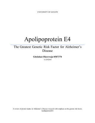 UNIVERSITY OF GUELPH
Apolipoprotein E4
The Greatest Genetic Risk Factor for Alzheimer’s
Disease
Gbolahan Olarewaju 0587370
11/29/2010
A review of pivotal studies in Alzheimer’s Disease research with emphasis on the genetic risk factor,
ApolipoproteinE4.
 