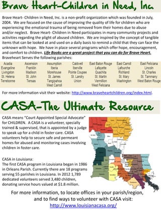CASA means “Court Appointed Special Advocate”
for CHILDREN. A CASA is a volunteer, specially
trained & supervised, that is appointed by a judge
to speak up for a child in foster care. CASA
volunteers help to secure safe and permeant
homes for abused and monitoring cases involving
children in foster care.
CASA in Louisiana:
The first CASA program in Louisiana began in 1986
in Orleans Parish. Currently there are 18 programs
serving 55 parishes in Louisiana. In 2012 1,789
dedicated volunteers served 3,480 children,
donating service hours valued at $1.8 million.
Brave Heart- Children in Need, Inc. is a non-profit organization which was founded in July,
2004. We are focused on the cause of improving the quality of life for children who are
experiencing the emotional trauma of being removed from their homes due to abuse
and/or neglect. Brave Heart- Children in Need participates in many community projects and
activities regarding the plight of abused children. We are inspired by the concept of tangible
items that can be looked at and used on a daily basis to remind a child that they can face the
unknown with hope. We have in place several programs which offer hope, encouragement,
and comfort to children. Life Books are a great project that you can do for Brave Heart.
Braveheart Serves the following parishes:
For more information visit their website: http://www.braveheartchildren.org/index.html.
For more information, to locate offices in your parish/region,
and to find ways to volunteer with CASA visit:
http://www.louisianacasa.org/
 